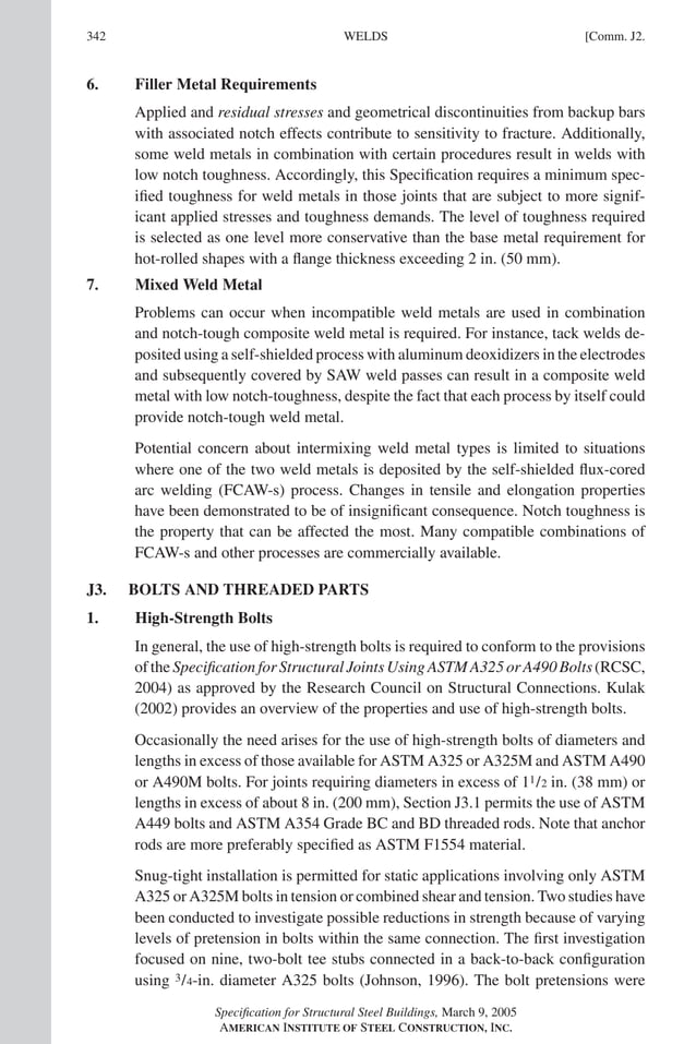 P1: GIG
GRT055-COM-J AISC-Sample (LRFD) June 17, 2005 18:3 Char Count= 0
342 [Comm. J2.
WELDS
6. Filler Metal Requirements
Applied and residual stresses and geometrical discontinuities from backup bars
with associated notch effects contribute to sensitivity to fracture. Additionally,
some weld metals in combination with certain procedures result in welds with
low notch toughness. Accordingly, this Specification requires a minimum spec-
ified toughness for weld metals in those joints that are subject to more signif-
icant applied stresses and toughness demands. The level of toughness required
is selected as one level more conservative than the base metal requirement for
hot-rolled shapes with a flange thickness exceeding 2 in. (50 mm).
7. Mixed Weld Metal
Problems can occur when incompatible weld metals are used in combination
and notch-tough composite weld metal is required. For instance, tack welds de-
posited using a self-shielded process with aluminum deoxidizers in the electrodes
and subsequently covered by SAW weld passes can result in a composite weld
metal with low notch-toughness, despite the fact that each process by itself could
provide notch-tough weld metal.
Potential concern about intermixing weld metal types is limited to situations
where one of the two weld metals is deposited by the self-shielded flux-cored
arc welding (FCAW-s) process. Changes in tensile and elongation properties
have been demonstrated to be of insignificant consequence. Notch toughness is
the property that can be affected the most. Many compatible combinations of
FCAW-s and other processes are commercially available.
J3. BOLTS AND THREADED PARTS
1. High-Strength Bolts
In general, the use of high-strength bolts is required to conform to the provisions
of the Specification for Structural Joints Using ASTM A325 or A490 Bolts (RCSC,
2004) as approved by the Research Council on Structural Connections. Kulak
(2002) provides an overview of the properties and use of high-strength bolts.
Occasionally the need arises for the use of high-strength bolts of diameters and
lengths in excess of those available for ASTM A325 or A325M and ASTM A490
or A490M bolts. For joints requiring diameters in excess of 11/2 in. (38 mm) or
lengths in excess of about 8 in. (200 mm), Section J3.1 permits the use of ASTM
A449 bolts and ASTM A354 Grade BC and BD threaded rods. Note that anchor
rods are more preferably specified as ASTM F1554 material.
Snug-tight installation is permitted for static applications involving only ASTM
A325 or A325M bolts in tension or combined shear and tension. Two studies have
been conducted to investigate possible reductions in strength because of varying
levels of pretension in bolts within the same connection. The first investigation
focused on nine, two-bolt tee stubs connected in a back-to-back configuration
using 3/4-in. diameter A325 bolts (Johnson, 1996). The bolt pretensions were
Specification for Structural Steel Buildings, March 9, 2005
AMERICAN INSTITUTE OF STEEL CONSTRUCTION, INC.
 