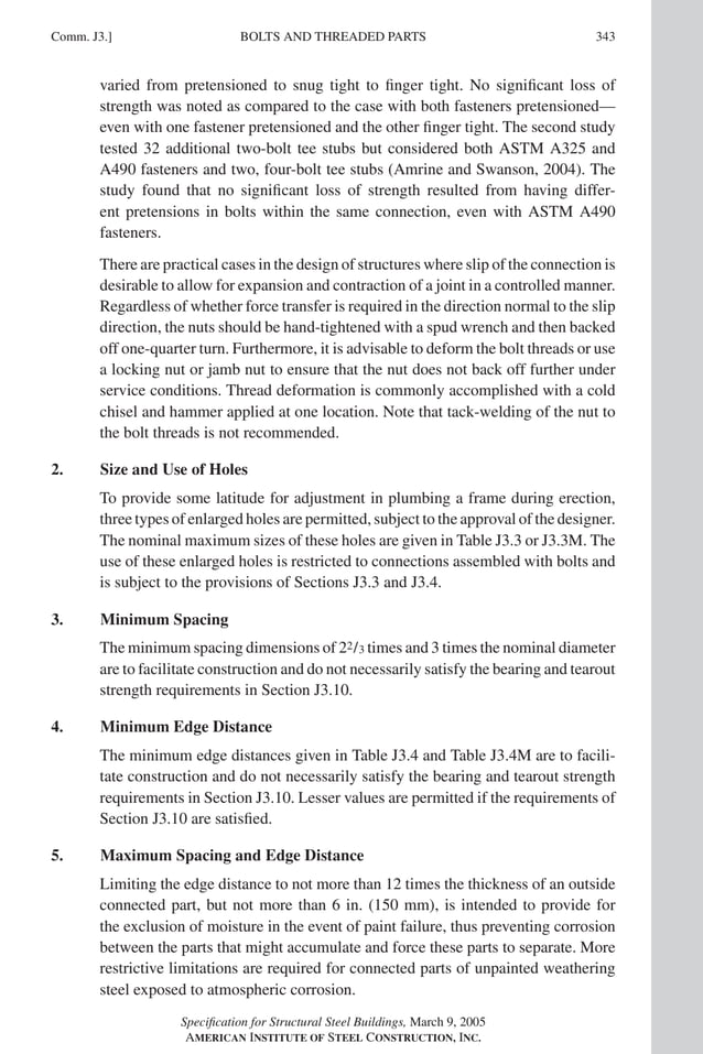 P1: GIG
GRT055-COM-J AISC-Sample (LRFD) June 17, 2005 18:3 Char Count= 0
BOLTS AND THREADED PARTS
Comm. J3.] 343
varied from pretensioned to snug tight to finger tight. No significant loss of
strength was noted as compared to the case with both fasteners pretensioned—
even with one fastener pretensioned and the other finger tight. The second study
tested 32 additional two-bolt tee stubs but considered both ASTM A325 and
A490 fasteners and two, four-bolt tee stubs (Amrine and Swanson, 2004). The
study found that no significant loss of strength resulted from having differ-
ent pretensions in bolts within the same connection, even with ASTM A490
fasteners.
There are practical cases in the design of structures where slip of the connection is
desirable to allow for expansion and contraction of a joint in a controlled manner.
Regardless of whether force transfer is required in the direction normal to the slip
direction, the nuts should be hand-tightened with a spud wrench and then backed
off one-quarter turn. Furthermore, it is advisable to deform the bolt threads or use
a locking nut or jamb nut to ensure that the nut does not back off further under
service conditions. Thread deformation is commonly accomplished with a cold
chisel and hammer applied at one location. Note that tack-welding of the nut to
the bolt threads is not recommended.
2. Size and Use of Holes
To provide some latitude for adjustment in plumbing a frame during erection,
three types of enlarged holes are permitted, subject to the approval of the designer.
The nominal maximum sizes of these holes are given in Table J3.3 or J3.3M. The
use of these enlarged holes is restricted to connections assembled with bolts and
is subject to the provisions of Sections J3.3 and J3.4.
3. Minimum Spacing
The minimum spacing dimensions of 22/3 times and 3 times the nominal diameter
are to facilitate construction and do not necessarily satisfy the bearing and tearout
strength requirements in Section J3.10.
4. Minimum Edge Distance
The minimum edge distances given in Table J3.4 and Table J3.4M are to facili-
tate construction and do not necessarily satisfy the bearing and tearout strength
requirements in Section J3.10. Lesser values are permitted if the requirements of
Section J3.10 are satisfied.
5. Maximum Spacing and Edge Distance
Limiting the edge distance to not more than 12 times the thickness of an outside
connected part, but not more than 6 in. (150 mm), is intended to provide for
the exclusion of moisture in the event of paint failure, thus preventing corrosion
between the parts that might accumulate and force these parts to separate. More
restrictive limitations are required for connected parts of unpainted weathering
steel exposed to atmospheric corrosion.
Specification for Structural Steel Buildings, March 9, 2005
AMERICAN INSTITUTE OF STEEL CONSTRUCTION, INC.
 