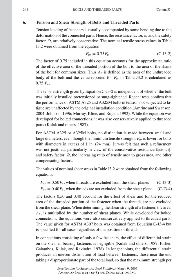 P1: GIG
GRT055-COM-J AISC-Sample (LRFD) June 17, 2005 18:3 Char Count= 0
344 [Comm. J3.
BOLTS AND THREADED PARTS
6. Tension and Shear Strength of Bolts and Threaded Parts
Tension loading of fasteners is usually accompanied by some bending due to the
deformation of the connected parts. Hence, the resistance factor, f, and the safety
factor, , are relatively conservative. The nominal tensile stress values in Table
J3.2 were obtained from the equation
Fnt = 0.75Fu (C-J3-2)
The factor of 0.75 included in this equation accounts for the approximate ratio
of the effective area of the threaded portion of the bolt to the area of the shank
of the bolt for common sizes. Thus Ab is defined as the area of the unthreaded
body of the bolt and the value reported for Fnt in Table J3.2 is calculated as
0.75 Fu.
The tensile strength given by Equation C-J3-2 is independent of whether the bolt
was initially installed pretensioned or snug-tightened. Recent tests confirm that
the performance of ASTM A325 and A325M bolts in tension not subjected to fa-
tigue are unaffected by the original installation condition (Amrine and Swanson,
2004; Johnson, 1996; Murray, Kline, and Rojani, 1992). While the equation was
developed for bolted connections, it was also conservatively applied to threaded
parts (Kulak and others, 1987).
For ASTM A325 or A325M bolts, no distinction is made between small and
large diameters, even though the minimum tensile strength, Fu, is lower for bolts
with diameters in excess of 1 in. (24 mm). It was felt that such a refinement
was not justified, particularly in view of the conservative resistance factor, f,
and safety factor, , the increasing ratio of tensile area to gross area, and other
compensating factors.
The values of nominal shear stress in Table J3.2 were obtained from the following
equations:
Fnv = 0.50Fu, when threads are excluded from the shear planes (C-J3-3)
Fnv = 0.40Fu, when threads are not excluded from the shear plane (C-J3-4)
The factors 0.50 and 0.40 account for the effect of shear and for the reduced
area of the threaded portion of the fastener when the threads are not excluded
from the shear plane. When determining the shear strength of a fastener, the area,
Ab, is multiplied by the number of shear planes. While developed for bolted
connections, the equations were also conservatively applied to threaded parts.
The value given for ASTM A307 bolts was obtained from Equation C-J3-4 but
is specified for all cases regardless of the position of threads.
In connections consisting of only a few fasteners, the effect of differential strain
on the shear in bearing fasteners is negligible (Kulak and others, 1987; Fisher,
Galambos, Kulak, and Ravindra, 1978). In longer joints, the differential strain
produces an uneven distribution of load between fasteners, those near the end
taking a disproportionate part of the total load, so that the maximum strength per
Specification for Structural Steel Buildings, March 9, 2005
AMERICAN INSTITUTE OF STEEL CONSTRUCTION, INC.
 
