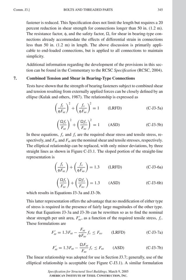 P1: GIG
GRT055-COM-J AISC-Sample (LRFD) June 17, 2005 18:3 Char Count= 0
BOLTS AND THREADED PARTS
Comm. J3.] 345
fastener is reduced. This Specification does not limit the length but requires a 20
percent reduction in shear strength for connections longer than 50 in. (1.2 m).
The resistance factor, f, and the safety factor, , for shear in bearing-type con-
nections already accommodate the effects of differential strain in connections
less than 50 in. (1.2 m) in length. The above discussion is primarily appli-
cable to end-loaded connections, but is applied to all connections to maintain
simplicity.
Additional information regarding the development of the provisions in this sec-
tion can be found in the Commentary to the RCSC Specification (RCSC, 2004).
7. Combined Tension and Shear in Bearing-Type Connections
Tests have shown that the strength of bearing fasteners subject to combined shear
and tension resulting from externally applied forces can be closely defined by an
ellipse (Kulak and others, 1987). The relationship is expressed as

ft
fFnt
2
+

fv
fFnv
2
= 1 (LRFD) (C-J3-5a)

ft
Fnt
2
+

fv
Fnv
2
= 1 (ASD) (C-J3-5b)
In these equations, fv and ft are the required shear stress and tensile stress, re-
spectively, and Fnv and Fnt are the nominal shear and tensile stresses, respectively.
The elliptical relationship can be replaced, with only minor deviations, by three
straight lines as shown in Figure C-J3.1. The sloped portion of the straight-line
representation is

ft
fFnt

+

fv
fFnv

= 1.3 (LRFD) (C-J3-6a)

ft
Fnt

+

fv
Fnv

= 1.3 (ASD) (C-J3-6b)
which results in Equations J3-3a and J3-3b.
This latter representation offers the advantage that no modification of either type
of stress is required in the presence of fairly large magnitudes of the other type.
Note that Equations J3-3a and J3-3b can be rewritten so as to find the nominal
shear strength per unit area, F
nv, as a function of the required tensile stress, ft .
These formulations are
F
nt = 1.3Fnt −
Fnt
fFnv
fv ≤ Fnv (LRFD) (C-J3-7a)
F
nt = 1.3Fnt −
Fnt
Fnv
fv ≤ Fnt (ASD) (C-J3-7b)
The linear relationship was adopted for use in Section J3.7; generally, use of the
elliptical relationship is acceptable (see Figure C-J3.1). A similar formulation
Specification for Structural Steel Buildings, March 9, 2005
AMERICAN INSTITUTE OF STEEL CONSTRUCTION, INC.
 