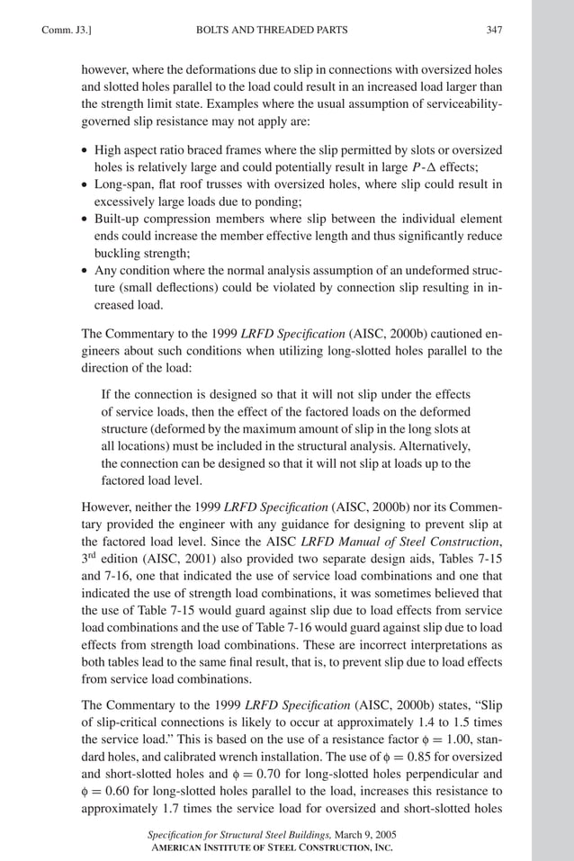 P1: GIG
GRT055-COM-J AISC-Sample (LRFD) June 17, 2005 18:3 Char Count= 0
BOLTS AND THREADED PARTS
Comm. J3.] 347
however, where the deformations due to slip in connections with oversized holes
and slotted holes parallel to the load could result in an increased load larger than
the strength limit state. Examples where the usual assumption of serviceability-
governed slip resistance may not apply are:
r High aspect ratio braced frames where the slip permitted by slots or oversized
holes is relatively large and could potentially result in large P- effects;
r Long-span, flat roof trusses with oversized holes, where slip could result in
excessively large loads due to ponding;
r Built-up compression members where slip between the individual element
ends could increase the member effective length and thus significantly reduce
buckling strength;
r Any condition where the normal analysis assumption of an undeformed struc-
ture (small deflections) could be violated by connection slip resulting in in-
creased load.
The Commentary to the 1999 LRFD Specification (AISC, 2000b) cautioned en-
gineers about such conditions when utilizing long-slotted holes parallel to the
direction of the load:
If the connection is designed so that it will not slip under the effects
of service loads, then the effect of the factored loads on the deformed
structure (deformed by the maximum amount of slip in the long slots at
all locations) must be included in the structural analysis. Alternatively,
the connection can be designed so that it will not slip at loads up to the
factored load level.
However, neither the 1999 LRFD Specification (AISC, 2000b) nor its Commen-
tary provided the engineer with any guidance for designing to prevent slip at
the factored load level. Since the AISC LRFD Manual of Steel Construction,
3rd
edition (AISC, 2001) also provided two separate design aids, Tables 7-15
and 7-16, one that indicated the use of service load combinations and one that
indicated the use of strength load combinations, it was sometimes believed that
the use of Table 7-15 would guard against slip due to load effects from service
load combinations and the use of Table 7-16 would guard against slip due to load
effects from strength load combinations. These are incorrect interpretations as
both tables lead to the same final result, that is, to prevent slip due to load effects
from service load combinations.
The Commentary to the 1999 LRFD Specification (AISC, 2000b) states, “Slip
of slip-critical connections is likely to occur at approximately 1.4 to 1.5 times
the service load.” This is based on the use of a resistance factor f = 1.00, stan-
dard holes, and calibrated wrench installation. The use of f = 0.85 for oversized
and short-slotted holes and f = 0.70 for long-slotted holes perpendicular and
f = 0.60 for long-slotted holes parallel to the load, increases this resistance to
approximately 1.7 times the service load for oversized and short-slotted holes
Specification for Structural Steel Buildings, March 9, 2005
AMERICAN INSTITUTE OF STEEL CONSTRUCTION, INC.
 