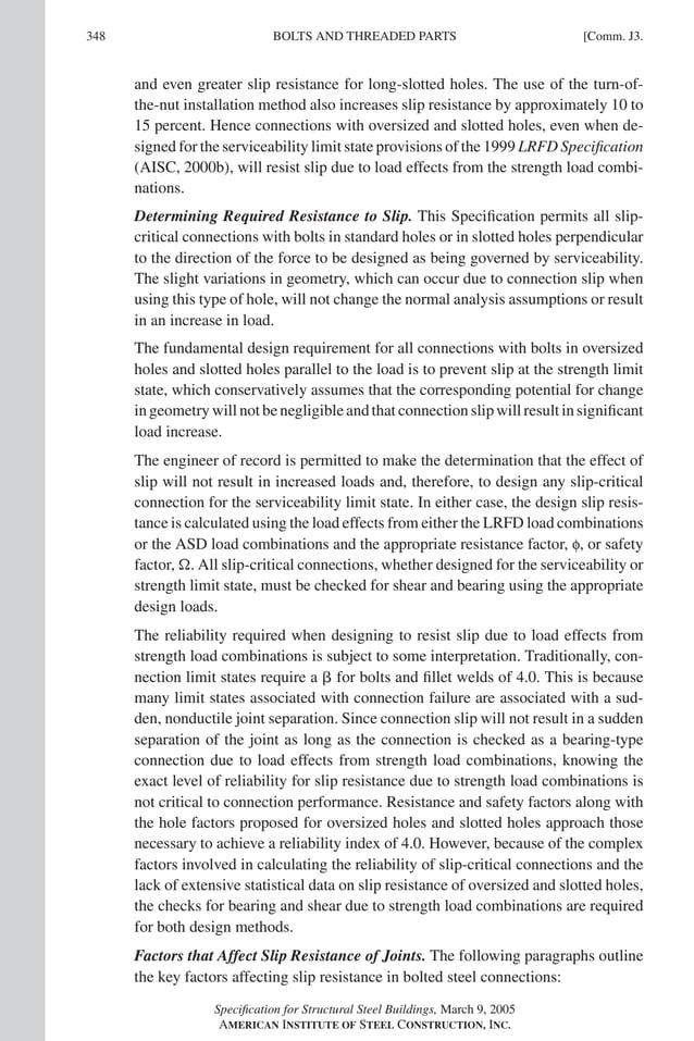 P1: GIG
GRT055-COM-J AISC-Sample (LRFD) June 17, 2005 18:3 Char Count= 0
348 [Comm. J3.
BOLTS AND THREADED PARTS
and even greater slip resistance for long-slotted holes. The use of the turn-of-
the-nut installation method also increases slip resistance by approximately 10 to
15 percent. Hence connections with oversized and slotted holes, even when de-
signed for the serviceability limit state provisions of the 1999 LRFD Specification
(AISC, 2000b), will resist slip due to load effects from the strength load combi-
nations.
Determining Required Resistance to Slip. This Specification permits all slip-
critical connections with bolts in standard holes or in slotted holes perpendicular
to the direction of the force to be designed as being governed by serviceability.
The slight variations in geometry, which can occur due to connection slip when
using this type of hole, will not change the normal analysis assumptions or result
in an increase in load.
The fundamental design requirement for all connections with bolts in oversized
holes and slotted holes parallel to the load is to prevent slip at the strength limit
state, which conservatively assumes that the corresponding potential for change
in geometry will not be negligible and that connection slip will result in significant
load increase.
The engineer of record is permitted to make the determination that the effect of
slip will not result in increased loads and, therefore, to design any slip-critical
connection for the serviceability limit state. In either case, the design slip resis-
tance is calculated using the load effects from either the LRFD load combinations
or the ASD load combinations and the appropriate resistance factor, f, or safety
factor, . All slip-critical connections, whether designed for the serviceability or
strength limit state, must be checked for shear and bearing using the appropriate
design loads.
The reliability required when designing to resist slip due to load effects from
strength load combinations is subject to some interpretation. Traditionally, con-
nection limit states require a  for bolts and fillet welds of 4.0. This is because
many limit states associated with connection failure are associated with a sud-
den, nonductile joint separation. Since connection slip will not result in a sudden
separation of the joint as long as the connection is checked as a bearing-type
connection due to load effects from strength load combinations, knowing the
exact level of reliability for slip resistance due to strength load combinations is
not critical to connection performance. Resistance and safety factors along with
the hole factors proposed for oversized holes and slotted holes approach those
necessary to achieve a reliability index of 4.0. However, because of the complex
factors involved in calculating the reliability of slip-critical connections and the
lack of extensive statistical data on slip resistance of oversized and slotted holes,
the checks for bearing and shear due to strength load combinations are required
for both design methods.
Factors that Affect Slip Resistance of Joints. The following paragraphs outline
the key factors affecting slip resistance in bolted steel connections:
Specification for Structural Steel Buildings, March 9, 2005
AMERICAN INSTITUTE OF STEEL CONSTRUCTION, INC.
 