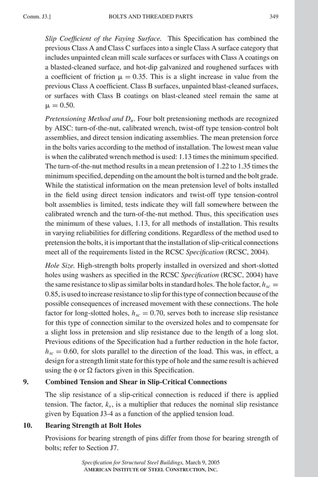 P1: GIG
GRT055-COM-J AISC-Sample (LRFD) June 17, 2005 18:3 Char Count= 0
BOLTS AND THREADED PARTS
Comm. J3.] 349
Slip Coefficient of the Faying Surface. This Specification has combined the
previous Class A and Class C surfaces into a single Class A surface category that
includes unpainted clean mill scale surfaces or surfaces with Class A coatings on
a blasted-cleaned surface, and hot-dip galvanized and roughened surfaces with
a coefficient of friction  = 0.35. This is a slight increase in value from the
previous Class A coefficient. Class B surfaces, unpainted blast-cleaned surfaces,
or surfaces with Class B coatings on blast-cleaned steel remain the same at
 = 0.50.
Pretensioning Method and Du. Four bolt pretensioning methods are recognized
by AISC: turn-of-the-nut, calibrated wrench, twist-off type tension-control bolt
assemblies, and direct tension indicating assemblies. The mean pretension force
in the bolts varies according to the method of installation. The lowest mean value
is when the calibrated wrench method is used: 1.13 times the minimum specified.
The turn-of-the-nut method results in a mean pretension of 1.22 to 1.35 times the
minimum specified, depending on the amount the bolt is turned and the bolt grade.
While the statistical information on the mean pretension level of bolts installed
in the field using direct tension indicators and twist-off type tension-control
bolt assemblies is limited, tests indicate they will fall somewhere between the
calibrated wrench and the turn-of-the-nut method. Thus, this specification uses
the minimum of these values, 1.13, for all methods of installation. This results
in varying reliabilities for differing conditions. Regardless of the method used to
pretension the bolts, it is important that the installation of slip-critical connections
meet all of the requirements listed in the RCSC Specification (RCSC, 2004).
Hole Size. High-strength bolts properly installed in oversized and short-slotted
holes using washers as specified in the RCSC Specification (RCSC, 2004) have
the same resistance to slip as similar bolts in standard holes. The hole factor, hsc =
0.85, is used to increase resistance to slip for this type of connection because of the
possible consequences of increased movement with these connections. The hole
factor for long-slotted holes, hsc = 0.70, serves both to increase slip resistance
for this type of connection similar to the oversized holes and to compensate for
a slight loss in pretension and slip resistance due to the length of a long slot.
Previous editions of the Specification had a further reduction in the hole factor,
hsc = 0.60, for slots parallel to the direction of the load. This was, in effect, a
design for a strength limit state for this type of hole and the same result is achieved
using the f or  factors given in this Specification.
9. Combined Tension and Shear in Slip-Critical Connections
The slip resistance of a slip-critical connection is reduced if there is applied
tension. The factor, ks, is a multiplier that reduces the nominal slip resistance
given by Equation J3-4 as a function of the applied tension load.
10. Bearing Strength at Bolt Holes
Provisions for bearing strength of pins differ from those for bearing strength of
bolts; refer to Section J7.
Specification for Structural Steel Buildings, March 9, 2005
AMERICAN INSTITUTE OF STEEL CONSTRUCTION, INC.
 