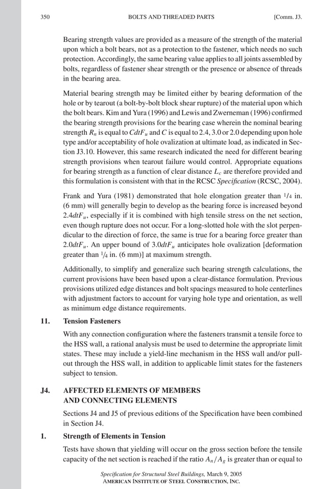 P1: GIG
GRT055-COM-J AISC-Sample (LRFD) June 17, 2005 18:3 Char Count= 0
350 [Comm. J3.
BOLTS AND THREADED PARTS
Bearing strength values are provided as a measure of the strength of the material
upon which a bolt bears, not as a protection to the fastener, which needs no such
protection. Accordingly, the same bearing value applies to all joints assembled by
bolts, regardless of fastener shear strength or the presence or absence of threads
in the bearing area.
Material bearing strength may be limited either by bearing deformation of the
hole or by tearout (a bolt-by-bolt block shear rupture) of the material upon which
the bolt bears. Kim and Yura (1996) and Lewis and Zwerneman (1996) confirmed
the bearing strength provisions for the bearing case wherein the nominal bearing
strength Rn is equal to CdtFu and C is equal to 2.4, 3.0 or 2.0 depending upon hole
type and/or acceptability of hole ovalization at ultimate load, as indicated in Sec-
tion J3.10. However, this same research indicated the need for different bearing
strength provisions when tearout failure would control. Appropriate equations
for bearing strength as a function of clear distance Lc are therefore provided and
this formulation is consistent with that in the RCSC Specification (RCSC, 2004).
Frank and Yura (1981) demonstrated that hole elongation greater than 1/4 in.
(6 mm) will generally begin to develop as the bearing force is increased beyond
2.4dtFu, especially if it is combined with high tensile stress on the net section,
even though rupture does not occur. For a long-slotted hole with the slot perpen-
dicular to the direction of force, the same is true for a bearing force greater than
2.0dtFu. An upper bound of 3.0dtFu anticipates hole ovalization [deformation
greater than 1/4 in. (6 mm)] at maximum strength.
Additionally, to simplify and generalize such bearing strength calculations, the
current provisions have been based upon a clear-distance formulation. Previous
provisions utilized edge distances and bolt spacings measured to hole centerlines
with adjustment factors to account for varying hole type and orientation, as well
as minimum edge distance requirements.
11. Tension Fasteners
With any connection configuration where the fasteners transmit a tensile force to
the HSS wall, a rational analysis must be used to determine the appropriate limit
states. These may include a yield-line mechanism in the HSS wall and/or pull-
out through the HSS wall, in addition to applicable limit states for the fasteners
subject to tension.
J4. AFFECTED ELEMENTS OF MEMBERS
AND CONNECTING ELEMENTS
Sections J4 and J5 of previous editions of the Specification have been combined
in Section J4.
1. Strength of Elements in Tension
Tests have shown that yielding will occur on the gross section before the tensile
capacity of the net section is reached if the ratio An/Ag is greater than or equal to
Specification for Structural Steel Buildings, March 9, 2005
AMERICAN INSTITUTE OF STEEL CONSTRUCTION, INC.
 