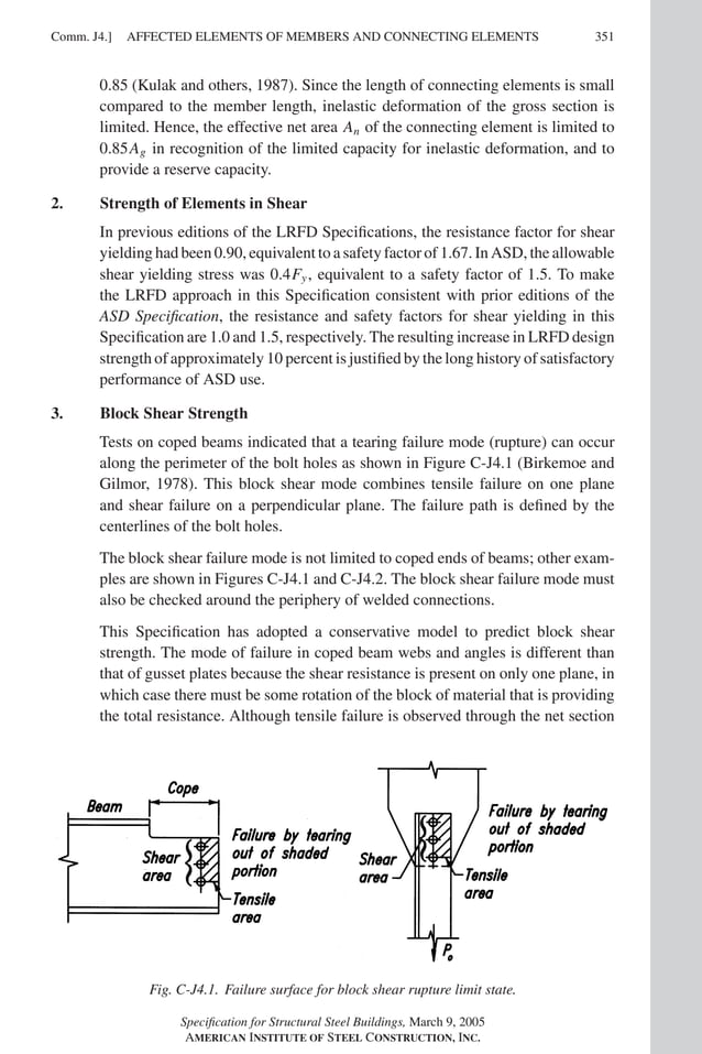 P1: GIG
GRT055-COM-J AISC-Sample (LRFD) June 17, 2005 18:3 Char Count= 0
AFFECTED ELEMENTS OF MEMBERS AND CONNECTING ELEMENTS
Comm. J4.] 351
0.85 (Kulak and others, 1987). Since the length of connecting elements is small
compared to the member length, inelastic deformation of the gross section is
limited. Hence, the effective net area An of the connecting element is limited to
0.85Ag in recognition of the limited capacity for inelastic deformation, and to
provide a reserve capacity.
2. Strength of Elements in Shear
In previous editions of the LRFD Specifications, the resistance factor for shear
yielding had been 0.90, equivalent to a safety factor of 1.67. In ASD, the allowable
shear yielding stress was 0.4Fy, equivalent to a safety factor of 1.5. To make
the LRFD approach in this Specification consistent with prior editions of the
ASD Specification, the resistance and safety factors for shear yielding in this
Specification are 1.0 and 1.5, respectively. The resulting increase in LRFD design
strength of approximately 10 percent is justified by the long history of satisfactory
performance of ASD use.
3. Block Shear Strength
Tests on coped beams indicated that a tearing failure mode (rupture) can occur
along the perimeter of the bolt holes as shown in Figure C-J4.1 (Birkemoe and
Gilmor, 1978). This block shear mode combines tensile failure on one plane
and shear failure on a perpendicular plane. The failure path is defined by the
centerlines of the bolt holes.
The block shear failure mode is not limited to coped ends of beams; other exam-
ples are shown in Figures C-J4.1 and C-J4.2. The block shear failure mode must
also be checked around the periphery of welded connections.
This Specification has adopted a conservative model to predict block shear
strength. The mode of failure in coped beam webs and angles is different than
that of gusset plates because the shear resistance is present on only one plane, in
which case there must be some rotation of the block of material that is providing
the total resistance. Although tensile failure is observed through the net section
Fig. C-J4.1. Failure surface for block shear rupture limit state.
Specification for Structural Steel Buildings, March 9, 2005
AMERICAN INSTITUTE OF STEEL CONSTRUCTION, INC.
 