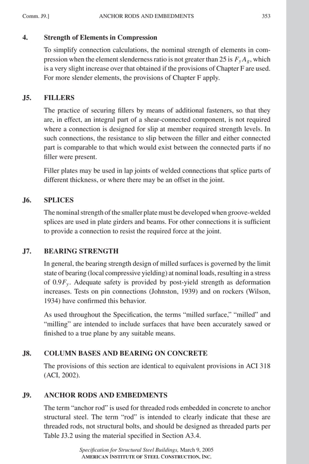 P1: GIG
GRT055-COM-J AISC-Sample (LRFD) June 17, 2005 18:3 Char Count= 0
ANCHOR RODS AND EMBEDMENTS
Comm. J9.] 353
4. Strength of Elements in Compression
To simplify connection calculations, the nominal strength of elements in com-
pression when the element slenderness ratio is not greater than 25 is Fy Ag, which
is a very slight increase over that obtained if the provisions of Chapter F are used.
For more slender elements, the provisions of Chapter F apply.
J5. FILLERS
The practice of securing fillers by means of additional fasteners, so that they
are, in effect, an integral part of a shear-connected component, is not required
where a connection is designed for slip at member required strength levels. In
such connections, the resistance to slip between the filler and either connected
part is comparable to that which would exist between the connected parts if no
filler were present.
Filler plates may be used in lap joints of welded connections that splice parts of
different thickness, or where there may be an offset in the joint.
J6. SPLICES
The nominal strength of the smaller plate must be developed when groove-welded
splices are used in plate girders and beams. For other connections it is sufficient
to provide a connection to resist the required force at the joint.
J7. BEARING STRENGTH
In general, the bearing strength design of milled surfaces is governed by the limit
state of bearing (local compressive yielding) at nominal loads, resulting in a stress
of 0.9Fy. Adequate safety is provided by post-yield strength as deformation
increases. Tests on pin connections (Johnston, 1939) and on rockers (Wilson,
1934) have confirmed this behavior.
As used throughout the Specification, the terms “milled surface,” “milled” and
“milling” are intended to include surfaces that have been accurately sawed or
finished to a true plane by any suitable means.
J8. COLUMN BASES AND BEARING ON CONCRETE
The provisions of this section are identical to equivalent provisions in ACI 318
(ACI, 2002).
J9. ANCHOR RODS AND EMBEDMENTS
The term “anchor rod” is used for threaded rods embedded in concrete to anchor
structural steel. The term “rod” is intended to clearly indicate that these are
threaded rods, not structural bolts, and should be designed as threaded parts per
Table J3.2 using the material specified in Section A3.4.
Specification for Structural Steel Buildings, March 9, 2005
AMERICAN INSTITUTE OF STEEL CONSTRUCTION, INC.
 