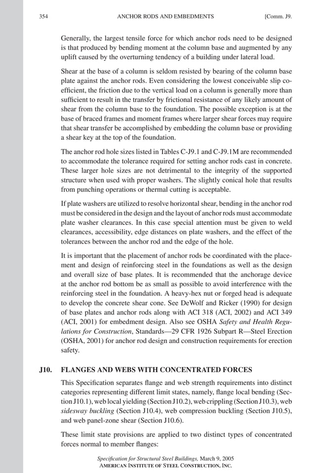 P1: GIG
GRT055-COM-J AISC-Sample (LRFD) June 17, 2005 18:3 Char Count= 0
354 [Comm. J9.
ANCHOR RODS AND EMBEDMENTS
Generally, the largest tensile force for which anchor rods need to be designed
is that produced by bending moment at the column base and augmented by any
uplift caused by the overturning tendency of a building under lateral load.
Shear at the base of a column is seldom resisted by bearing of the column base
plate against the anchor rods. Even considering the lowest conceivable slip co-
efficient, the friction due to the vertical load on a column is generally more than
sufficient to result in the transfer by frictional resistance of any likely amount of
shear from the column base to the foundation. The possible exception is at the
base of braced frames and moment frames where larger shear forces may require
that shear transfer be accomplished by embedding the column base or providing
a shear key at the top of the foundation.
The anchor rod hole sizes listed in Tables C-J9.1 and C-J9.1M are recommended
to accommodate the tolerance required for setting anchor rods cast in concrete.
These larger hole sizes are not detrimental to the integrity of the supported
structure when used with proper washers. The slightly conical hole that results
from punching operations or thermal cutting is acceptable.
If plate washers are utilized to resolve horizontal shear, bending in the anchor rod
must be considered in the design and the layout of anchor rods must accommodate
plate washer clearances. In this case special attention must be given to weld
clearances, accessibility, edge distances on plate washers, and the effect of the
tolerances between the anchor rod and the edge of the hole.
It is important that the placement of anchor rods be coordinated with the place-
ment and design of reinforcing steel in the foundations as well as the design
and overall size of base plates. It is recommended that the anchorage device
at the anchor rod bottom be as small as possible to avoid interference with the
reinforcing steel in the foundation. A heavy-hex nut or forged head is adequate
to develop the concrete shear cone. See DeWolf and Ricker (1990) for design
of base plates and anchor rods along with ACI 318 (ACI, 2002) and ACI 349
(ACI, 2001) for embedment design. Also see OSHA Safety and Health Regu-
lations for Construction, Standards—29 CFR 1926 Subpart R—Steel Erection
(OSHA, 2001) for anchor rod design and construction requirements for erection
safety.
J10. FLANGES AND WEBS WITH CONCENTRATED FORCES
This Specification separates flange and web strength requirements into distinct
categories representing different limit states, namely, flange local bending (Sec-
tionJ10.1),weblocalyielding(SectionJ10.2),webcrippling(SectionJ10.3),web
sidesway buckling (Section J10.4), web compression buckling (Section J10.5),
and web panel-zone shear (Section J10.6).
These limit state provisions are applied to two distinct types of concentrated
forces normal to member flanges:
Specification for Structural Steel Buildings, March 9, 2005
AMERICAN INSTITUTE OF STEEL CONSTRUCTION, INC.
 
