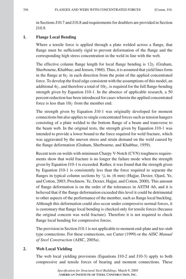P1: GIG
GRT055-COM-J AISC-Sample (LRFD) June 17, 2005 18:3 Char Count= 0
356 [Comm. J10.
FLANGES AND WEBS WITH CONCENTRATED FORCES
in Sections J10.7 and J10.8 and requirements for doublers are provided in Section
J10.9.
1. Flange Local Bending
Where a tensile force is applied through a plate welded across a flange, that
flange must be sufficiently rigid to prevent deformation of the flange and the
corresponding high stress concentration in the weld in line with the web.
The effective column flange length for local flange bending is 12tf (Graham,
Sherbourne, Khabbaz, and Jensen, 1960). Thus, it is assumed that yield lines form
in the flange at 6tf in each direction from the point of the applied concentrated
force. To develop the fixed edge consistent with the assumptions of this model, an
additional 4tf , and therefore a total of 10tf , is required for the full flange-bending
strength given by Equation J10-1. In the absence of applicable research, a 50
percent reduction has been introduced for cases wherein the applied concentrated
force is less than 10tf from the member end.
The strength given by Equation J10-1 was originally developed for moment
connections but also applies to single concentrated forces such as tension hangers
consisting of a plate welded to the bottom flange of a beam and transverse to
the beam web. In the original tests, the strength given by Equation J10-1 was
intended to provide a lower bound to the force required for weld fracture, which
was aggravated by the uneven stress and strain demand on the weld caused by
the flange deformation (Graham, Sherbourne, and Khabbaz, 1959).
Recent tests on welds with minimum Charpy V-Notch (CVN) toughness require-
ments show that weld fracture is no longer the failure mode when the strength
given by Equation J10-1 is exceeded. Rather, it was found that the strength given
by Equation J10-1 is consistently less than the force required to separate the
flanges in typical column sections by 1/4 in. (6 mm) (Hajjar, Dexter, Ojard, Ye,
and Cotton, 2003; Prochnow, Ye, Dexter, Hajjar, and Cotton, 2000). This amount
of flange deformation is on the order of the tolerances in ASTM A6, and it is
believed that if the flange deformation exceeded this level it could be detrimental
to other aspects of the performance of the member, such as flange local buckling.
Although this deformation could also occur under compressive normal forces, it
is customary that flange local bending is checked only for tensile forces (because
the original concern was weld fracture). Therefore it is not required to check
flange local bending for compressive forces.
The provision in Section J10.1 is not applicable to moment end-plate and tee-stub
type connections. For these connections, see Carter (1999) or the AISC Manual
of Steel Construction (AISC, 2005a).
2. Web Local Yielding
The web local yielding provisions (Equations J10-2 and J10-3) apply to both
compressive and tensile forces of bearing and moment connections. These
Specification for Structural Steel Buildings, March 9, 2005
AMERICAN INSTITUTE OF STEEL CONSTRUCTION, INC.
 