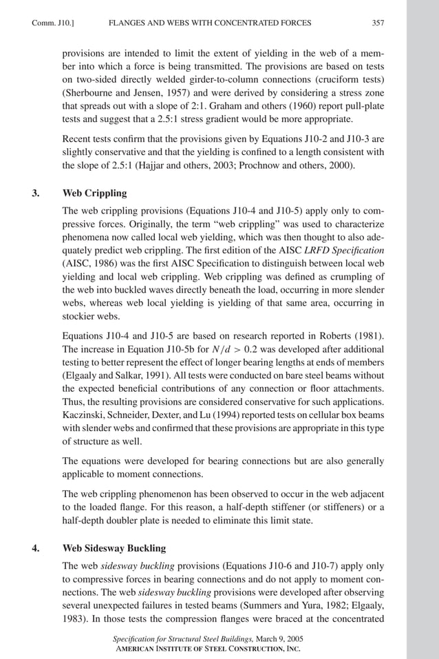 P1: GIG
GRT055-COM-J AISC-Sample (LRFD) June 17, 2005 18:3 Char Count= 0
FLANGES AND WEBS WITH CONCENTRATED FORCES
Comm. J10.] 357
provisions are intended to limit the extent of yielding in the web of a mem-
ber into which a force is being transmitted. The provisions are based on tests
on two-sided directly welded girder-to-column connections (cruciform tests)
(Sherbourne and Jensen, 1957) and were derived by considering a stress zone
that spreads out with a slope of 2:1. Graham and others (1960) report pull-plate
tests and suggest that a 2.5:1 stress gradient would be more appropriate.
Recent tests confirm that the provisions given by Equations J10-2 and J10-3 are
slightly conservative and that the yielding is confined to a length consistent with
the slope of 2.5:1 (Hajjar and others, 2003; Prochnow and others, 2000).
3. Web Crippling
The web crippling provisions (Equations J10-4 and J10-5) apply only to com-
pressive forces. Originally, the term “web crippling” was used to characterize
phenomena now called local web yielding, which was then thought to also ade-
quately predict web crippling. The first edition of the AISC LRFD Specification
(AISC, 1986) was the first AISC Specification to distinguish between local web
yielding and local web crippling. Web crippling was defined as crumpling of
the web into buckled waves directly beneath the load, occurring in more slender
webs, whereas web local yielding is yielding of that same area, occurring in
stockier webs.
Equations J10-4 and J10-5 are based on research reported in Roberts (1981).
The increase in Equation J10-5b for N/d  0.2 was developed after additional
testing to better represent the effect of longer bearing lengths at ends of members
(Elgaaly and Salkar, 1991). All tests were conducted on bare steel beams without
the expected beneficial contributions of any connection or floor attachments.
Thus, the resulting provisions are considered conservative for such applications.
Kaczinski, Schneider, Dexter, and Lu (1994) reported tests on cellular box beams
with slender webs and confirmed that these provisions are appropriate in this type
of structure as well.
The equations were developed for bearing connections but are also generally
applicable to moment connections.
The web crippling phenomenon has been observed to occur in the web adjacent
to the loaded flange. For this reason, a half-depth stiffener (or stiffeners) or a
half-depth doubler plate is needed to eliminate this limit state.
4. Web Sidesway Buckling
The web sidesway buckling provisions (Equations J10-6 and J10-7) apply only
to compressive forces in bearing connections and do not apply to moment con-
nections. The web sidesway buckling provisions were developed after observing
several unexpected failures in tested beams (Summers and Yura, 1982; Elgaaly,
1983). In those tests the compression flanges were braced at the concentrated
Specification for Structural Steel Buildings, March 9, 2005
AMERICAN INSTITUTE OF STEEL CONSTRUCTION, INC.
 