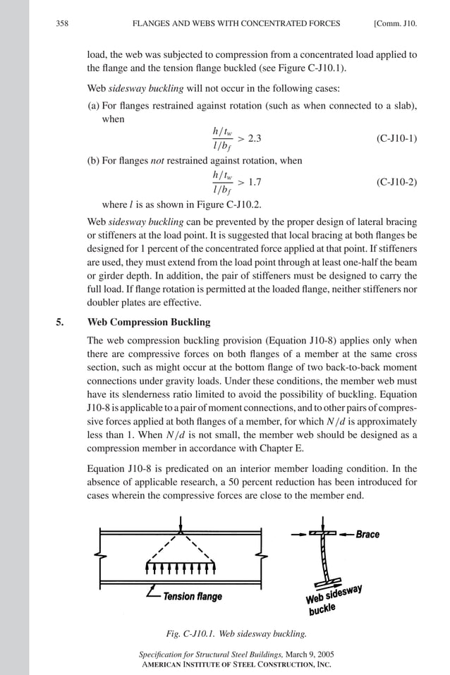 P1: GIG
GRT055-COM-J AISC-Sample (LRFD) June 17, 2005 18:3 Char Count= 0
358 [Comm. J10.
FLANGES AND WEBS WITH CONCENTRATED FORCES
load, the web was subjected to compression from a concentrated load applied to
the flange and the tension flange buckled (see Figure C-J10.1).
Web sidesway buckling will not occur in the following cases:
(a) For flanges restrained against rotation (such as when connected to a slab),
when
h/tw
l/bf
 2.3 (C-J10-1)
(b) For flanges not restrained against rotation, when
h/tw
l/bf
 1.7 (C-J10-2)
where l is as shown in Figure C-J10.2.
Web sidesway buckling can be prevented by the proper design of lateral bracing
or stiffeners at the load point. It is suggested that local bracing at both flanges be
designed for 1 percent of the concentrated force applied at that point. If stiffeners
are used, they must extend from the load point through at least one-half the beam
or girder depth. In addition, the pair of stiffeners must be designed to carry the
full load. If flange rotation is permitted at the loaded flange, neither stiffeners nor
doubler plates are effective.
5. Web Compression Buckling
The web compression buckling provision (Equation J10-8) applies only when
there are compressive forces on both flanges of a member at the same cross
section, such as might occur at the bottom flange of two back-to-back moment
connections under gravity loads. Under these conditions, the member web must
have its slenderness ratio limited to avoid the possibility of buckling. Equation
J10-8 is applicable to a pair of moment connections, and to other pairs of compres-
sive forces applied at both flanges of a member, for which N/d is approximately
less than 1. When N/d is not small, the member web should be designed as a
compression member in accordance with Chapter E.
Equation J10-8 is predicated on an interior member loading condition. In the
absence of applicable research, a 50 percent reduction has been introduced for
cases wherein the compressive forces are close to the member end.
Fig. C-J10.1. Web sidesway buckling.
Specification for Structural Steel Buildings, March 9, 2005
AMERICAN INSTITUTE OF STEEL CONSTRUCTION, INC.
 