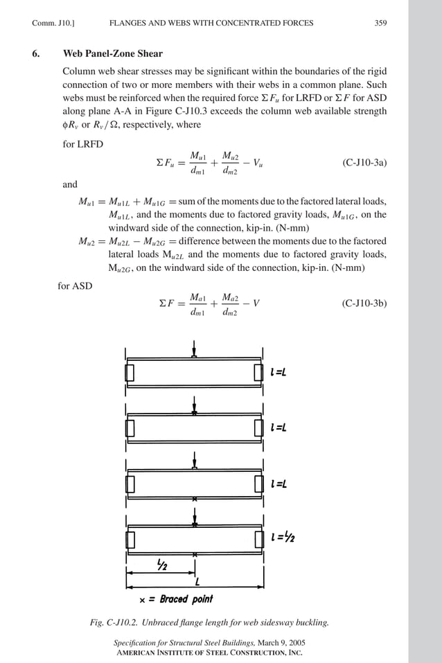 P1: GIG
GRT055-COM-J AISC-Sample (LRFD) June 17, 2005 18:3 Char Count= 0
FLANGES AND WEBS WITH CONCENTRATED FORCES
Comm. J10.] 359
6. Web Panel-Zone Shear
Column web shear stresses may be significant within the boundaries of the rigid
connection of two or more members with their webs in a common plane. Such
webs must be reinforced when the required force Fu for LRFD or F for ASD
along plane A-A in Figure C-J10.3 exceeds the column web available strength
fRv or Rv /, respectively, where
for LRFD
Fu =
Mu1
dm1
+
Mu2
dm2
− Vu (C-J10-3a)
and
Mu1 = Mu1L + Mu1G = sum of the moments due to the factored lateral loads,
Mu1L, and the moments due to factored gravity loads, Mu1G, on the
windward side of the connection, kip-in. (N-mm)
Mu2 = Mu2L − Mu2G = difference between the moments due to the factored
lateral loads Mu2L and the moments due to factored gravity loads,
Mu2G, on the windward side of the connection, kip-in. (N-mm)
for ASD
F =
Ma1
dm1
+
Ma2
dm2
− V (C-J10-3b)
Fig. C-J10.2. Unbraced flange length for web sidesway buckling.
Specification for Structural Steel Buildings, March 9, 2005
AMERICAN INSTITUTE OF STEEL CONSTRUCTION, INC.
 