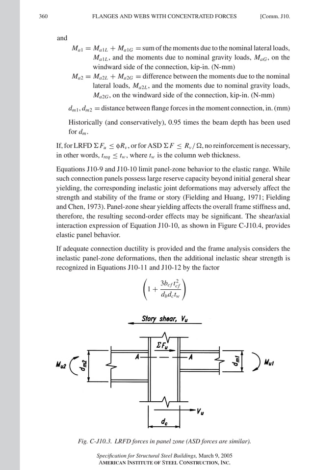 P1: GIG
GRT055-COM-J AISC-Sample (LRFD) June 17, 2005 18:3 Char Count= 0
360 [Comm. J10.
FLANGES AND WEBS WITH CONCENTRATED FORCES
and
Ma1 = Ma1L + Ma1G = sum of the moments due to the nominal lateral loads,
Ma1L, and the moments due to nominal gravity loads, MaG, on the
windward side of the connection, kip-in. (N-mm)
Ma2 = Ma2L + Ma2G = difference between the moments due to the nominal
lateral loads, Ma2L, and the moments due to nominal gravity loads,
Ma2G, on the windward side of the connection, kip-in. (N-mm)
dm1, dm2 = distance between flange forces in the moment connection, in. (mm)
Historically (and conservatively), 0.95 times the beam depth has been used
for dm.
If, for LRFD Fu ≤ fRv , or for ASD F ≤ Rv /, no reinforcement is necessary,
in other words, treq ≤ tw , where tw is the column web thickness.
Equations J10-9 and J10-10 limit panel-zone behavior to the elastic range. While
such connection panels possess large reserve capacity beyond initial general shear
yielding, the corresponding inelastic joint deformations may adversely affect the
strength and stability of the frame or story (Fielding and Huang, 1971; Fielding
and Chen, 1973). Panel-zone shear yielding affects the overall frame stiffness and,
therefore, the resulting second-order effects may be significant. The shear/axial
interaction expression of Equation J10-10, as shown in Figure C-J10.4, provides
elastic panel behavior.
If adequate connection ductility is provided and the frame analysis considers the
inelastic panel-zone deformations, then the additional inelastic shear strength is
recognized in Equations J10-11 and J10-12 by the factor

1 +
3bcf t2
cf
dbdctw

Fig. C-J10.3. LRFD forces in panel zone (ASD forces are similar).
Specification for Structural Steel Buildings, March 9, 2005
AMERICAN INSTITUTE OF STEEL CONSTRUCTION, INC.
 