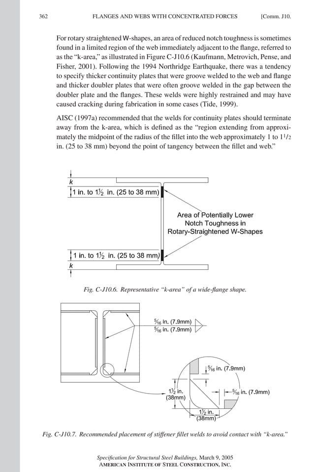 P1: GIG
GRT055-COM-J AISC-Sample (LRFD) June 17, 2005 18:3 Char Count= 0
362 [Comm. J10.
FLANGES AND WEBS WITH CONCENTRATED FORCES
For rotary straightened W-shapes, an area of reduced notch toughness is sometimes
found in a limited region of the web immediately adjacent to the flange, referred to
as the “k-area,” as illustrated in Figure C-J10.6 (Kaufmann, Metrovich, Pense, and
Fisher, 2001). Following the 1994 Northridge Earthquake, there was a tendency
to specify thicker continuity plates that were groove welded to the web and flange
and thicker doubler plates that were often groove welded in the gap between the
doubler plate and the flanges. These welds were highly restrained and may have
caused cracking during fabrication in some cases (Tide, 1999).
AISC (1997a) recommended that the welds for continuity plates should terminate
away from the k-area, which is defined as the “region extending from approxi-
mately the midpoint of the radius of the fillet into the web approximately 1 to 11/2
in. (25 to 38 mm) beyond the point of tangency between the fillet and web.”
Fig. C-J10.6. Representative “k-area” of a wide-flange shape.
Fig. C-J10.7. Recommended placement of stiffener fillet welds to avoid contact with “k-area.”
Specification for Structural Steel Buildings, March 9, 2005
AMERICAN INSTITUTE OF STEEL CONSTRUCTION, INC.
 