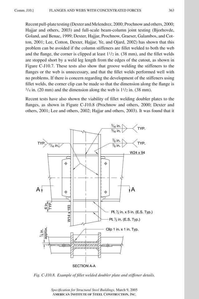 P1: GIG
GRT055-COM-J AISC-Sample (LRFD) June 17, 2005 18:3 Char Count= 0
FLANGES AND WEBS WITH CONCENTRATED FORCES
Comm. J10.] 363
Recentpull-platetesting(DexterandMelendrez,2000;Prochnowandothers,2000;
Hajjar and others, 2003) and full-scale beam-column joint testing (Bjorhovde,
Goland, and Benac, 1999; Dexter, Hajjar, Prochnow, Graeser, Galambos, and Cot-
ton, 2001; Lee, Cotton, Dexter, Hajjar, Ye, and Ojard, 2002) has shown that this
problem can be avoided if the column stiffeners are fillet welded to both the web
and the flange, the corner is clipped at least 11/2 in. (38 mm), and the fillet welds
are stopped short by a weld leg length from the edges of the cutout, as shown in
Figure C-J10.7. These tests also show that groove welding the stiffeners to the
flanges or the web is unnecessary, and that the fillet welds performed well with
no problems. If there is concern regarding the development of the stiffeners using
fillet welds, the corner clip can be made so that the dimension along the flange is
3/4 in. (20 mm) and the dimension along the web is 11/2 in. (38 mm).
Recent tests have also shown the viability of fillet welding doubler plates to the
flanges, as shown in Figure C-J10.8 (Prochnow and others, 2000; Dexter and
others, 2001; Lee and others, 2002; Hajjar and others, 2003). It was found that it
Fig. C-J10.8. Example of fillet welded doubler plate and stiffener details.
Specification for Structural Steel Buildings, March 9, 2005
AMERICAN INSTITUTE OF STEEL CONSTRUCTION, INC.
 