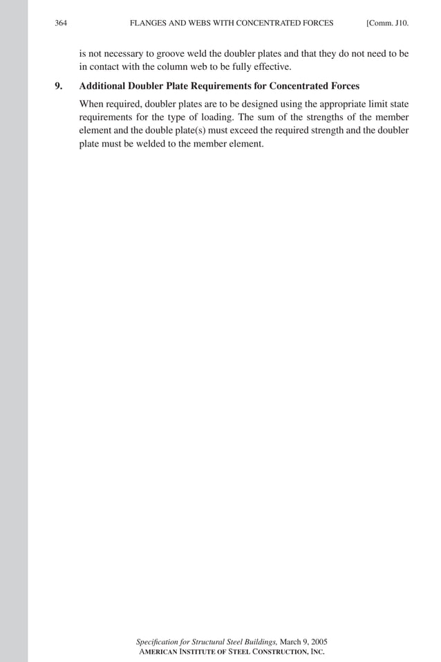 P1: GIG
GRT055-COM-J AISC-Sample (LRFD) June 17, 2005 18:3 Char Count= 0
364 [Comm. J10.
FLANGES AND WEBS WITH CONCENTRATED FORCES
is not necessary to groove weld the doubler plates and that they do not need to be
in contact with the column web to be fully effective.
9. Additional Doubler Plate Requirements for Concentrated Forces
When required, doubler plates are to be designed using the appropriate limit state
requirements for the type of loading. The sum of the strengths of the member
element and the double plate(s) must exceed the required strength and the doubler
plate must be welded to the member element.
Specification for Structural Steel Buildings, March 9, 2005
AMERICAN INSTITUTE OF STEEL CONSTRUCTION, INC.
 