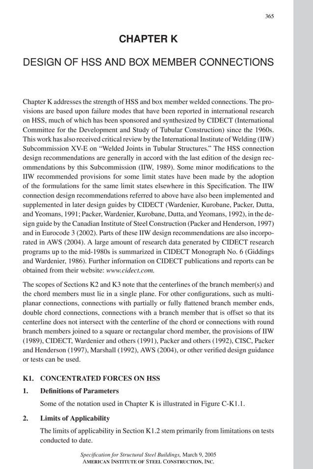 P1: NZA
GRBT055-COM-K AISC-Sample (LRFD) June 17, 2005 18:5 Char Count= 0
365
CHAPTER K
DESIGN OF HSS AND BOX MEMBER CONNECTIONS
Chapter K addresses the strength of HSS and box member welded connections. The pro-
visions are based upon failure modes that have been reported in international research
on HSS, much of which has been sponsored and synthesized by CIDECT (International
Committee for the Development and Study of Tubular Construction) since the 1960s.
This work has also received critical review by the International Institute of Welding (IIW)
Subcommission XV-E on “Welded Joints in Tubular Structures.” The HSS connection
design recommendations are generally in accord with the last edition of the design rec-
ommendations by this Subcommission (IIW, 1989). Some minor modifications to the
IIW recommended provisions for some limit states have been made by the adoption
of the formulations for the same limit states elsewhere in this Specification. The IIW
connection design recommendations referred to above have also been implemented and
supplemented in later design guides by CIDECT (Wardenier, Kurobane, Packer, Dutta,
and Yeomans, 1991; Packer, Wardenier, Kurobane, Dutta, and Yeomans, 1992), in the de-
sign guide by the Canadian Institute of Steel Construction (Packer and Henderson, 1997)
and in Eurocode 3 (2002). Parts of these IIW design recommendations are also incorpo-
rated in AWS (2004). A large amount of research data generated by CIDECT research
programs up to the mid-1980s is summarized in CIDECT Monograph No. 6 (Giddings
and Wardenier, 1986). Further information on CIDECT publications and reports can be
obtained from their website: www.cidect.com.
The scopes of Sections K2 and K3 note that the centerlines of the branch member(s) and
the chord members must lie in a single plane. For other configurations, such as multi-
planar connections, connections with partially or fully flattened branch member ends,
double chord connections, connections with a branch member that is offset so that its
centerline does not intersect with the centerline of the chord or connections with round
branch members joined to a square or rectangular chord member, the provisions of IIW
(1989), CIDECT, Wardenier and others (1991), Packer and others (1992), CISC, Packer
and Henderson (1997), Marshall (1992), AWS (2004), or other verified design guidance
or tests can be used.
K1. CONCENTRATED FORCES ON HSS
1. Definitions of Parameters
Some of the notation used in Chapter K is illustrated in Figure C-K1.1.
2. Limits of Applicability
The limits of applicability in Section K1.2 stem primarily from limitations on tests
conducted to date.
Specification for Structural Steel Buildings, March 9, 2005
AMERICAN INSTITUTE OF STEEL CONSTRUCTION, INC.
 