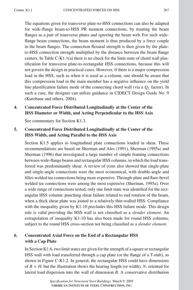 P1: NZA
GRBT055-COM-K AISC-Sample (LRFD) June 17, 2005 18:5 Char Count= 0
CONCENTRATED FORCES ON HSS
Comm. K1.] 367
The equations given for transverse plate-to-HSS connections can also be adapted
for wide-flange beam-to-HSS PR moment connections, by treating the beam
flanges as a pair of transverse plates and ignoring the beam web. For such wide-
flange beam connections, the beam moment is thus produced by a force couple
in the beam flanges. The connection flexural strength is then given by the plate-
to-HSS connection strength multiplied by the distance between the beam flange
centers. In Table C-K1.1(a) there is no check for the limit state of chord wall plas-
tification for transverse plate-to-rectangular HSS connections, because this will
not govern the design in practical cases. However, if there is a major compression
load in the HSS, such as when it is used as a column, one should be aware that
this compression load in the main member has a negative influence on the yield
line plastification failure mode of the connecting chord wall (via a Qf factor). In
such a case, the designer can utilize guidance in CIDECT Design Guide No. 9
(Kurobane and others, 2004).
4. Concentrated Force Distributed Longitudinally at the Center of the
HSS Diameter or Width, and Acting Perpendicular to the HSS Axis
See commentary for Section K1.3.
5. Concentrated Force Distributed Longitudinally at the Center of the
HSS Width, and Acting Parallel to the HSS Axis
Section K1.5 applies to longitudinal plate connections loaded in shear. These
recommendations are based on Sherman and Ales (1991), Sherman (1995a) and
Sherman (1996) that investigated a large number of simple framing connections
between wide-flange beams and rectangular HSS columns, in which the load trans-
ferred was predominantly shear. A review of costs also showed that single-plate
and single-angle connections were the most economical, with double-angle and
fillet-welded tee connections being more expensive. Through-plate and flare-bevel
welded tee connections were among the most expensive (Sherman, 1995a). Over
a wide range of connections tested, only one limit state was identified for the rect-
angular HSS column: punching shear failure related to end rotation of the beam,
when a thick shear plate was joined to a relatively thin-walled HSS. Compliance
with the inequality given by K1-10 precludes this HSS failure mode. This design
rule is valid providing the HSS wall is not classified as a slender element. An
extrapolation of inequality K1-10 has also been made for round HSS columns,
subject to the round HSS cross-section not being classified as a slender element.
6. Concentrated Axial Force on the End of a Rectangular HSS
with a Cap Plate
In Section K1.6, two limit states are given for the strength of a square or rectangular
HSS wall with load transferred through a cap plate (or the flange of a T-stub), as
shown in Figure C-K1.2. In general, the rectangular HSS could have dimensions
of B × H, but the illustration shows the bearing length (or width), N, oriented for
lateral load dispersion into the wall of dimension B. A conservative distribution
Specification for Structural Steel Buildings, March 9, 2005
AMERICAN INSTITUTE OF STEEL CONSTRUCTION, INC.
 