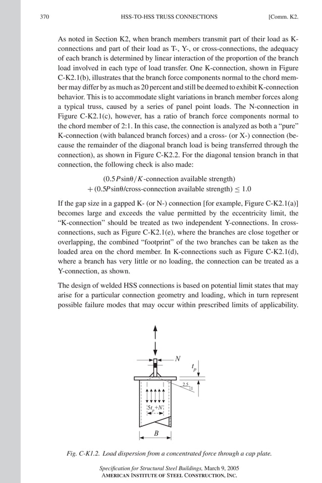 P1: NZA
GRBT055-COM-K AISC-Sample (LRFD) June 17, 2005 18:5 Char Count= 0
370 [Comm. K2.
HSS-TO-HSS TRUSS CONNECTIONS
As noted in Section K2, when branch members transmit part of their load as K-
connections and part of their load as T-, Y-, or cross-connections, the adequacy
of each branch is determined by linear interaction of the proportion of the branch
load involved in each type of load transfer. One K-connection, shown in Figure
C-K2.1(b), illustrates that the branch force components normal to the chord mem-
ber may differ by as much as 20 percent and still be deemed to exhibit K-connection
behavior. This is to accommodate slight variations in branch member forces along
a typical truss, caused by a series of panel point loads. The N-connection in
Figure C-K2.1(c), however, has a ratio of branch force components normal to
the chord member of 2:1. In this case, the connection is analyzed as both a “pure”
K-connection (with balanced branch forces) and a cross- (or X-) connection (be-
cause the remainder of the diagonal branch load is being transferred through the
connection), as shown in Figure C-K2.2. For the diagonal tension branch in that
connection, the following check is also made:
(0.5Psin/K-connection available strength)
+ (0.5Psin/cross-connection available strength) ≤ 1.0
If the gap size in a gapped K- (or N-) connection [for example, Figure C-K2.1(a)]
becomes large and exceeds the value permitted by the eccentricity limit, the
“K-connection” should be treated as two independent Y-connections. In cross-
connections, such as Figure C-K2.1(e), where the branches are close together or
overlapping, the combined “footprint” of the two branches can be taken as the
loaded area on the chord member. In K-connections such as Figure C-K2.1(d),
where a branch has very little or no loading, the connection can be treated as a
Y-connection, as shown.
The design of welded HSS connections is based on potential limit states that may
arise for a particular connection geometry and loading, which in turn represent
possible failure modes that may occur within prescribed limits of applicability.
2.5
1
tp
N
5tp
+N
B
Fig. C-K1.2. Load dispersion from a concentrated force through a cap plate.
Specification for Structural Steel Buildings, March 9, 2005
AMERICAN INSTITUTE OF STEEL CONSTRUCTION, INC.
 