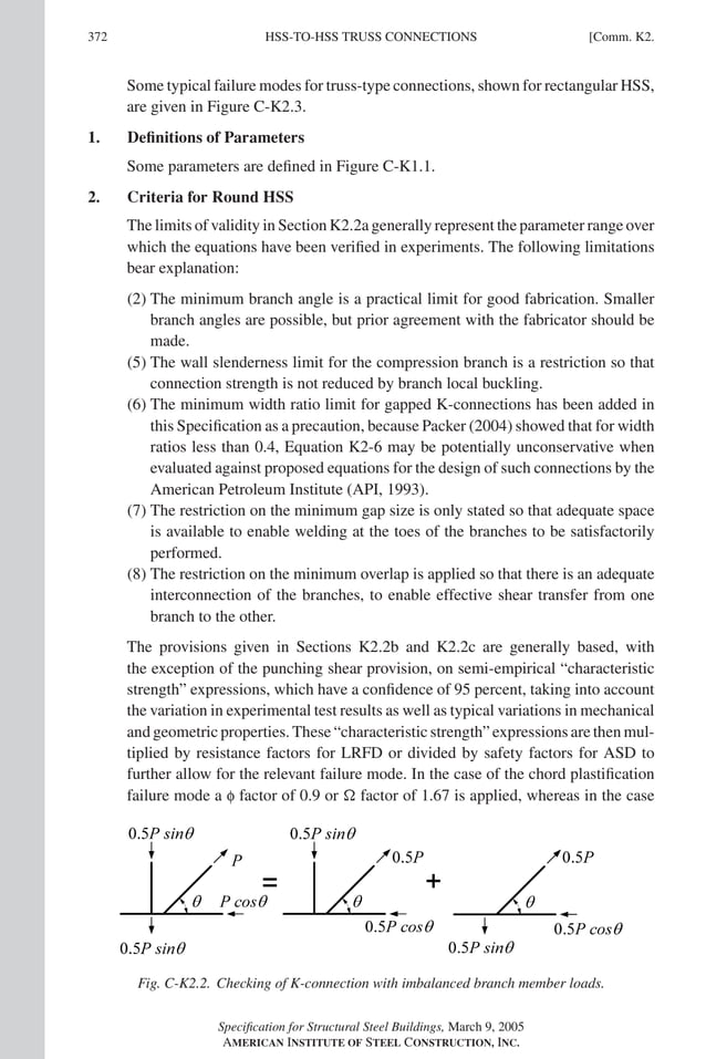 P1: NZA
GRBT055-COM-K AISC-Sample (LRFD) June 17, 2005 18:5 Char Count= 0
372 [Comm. K2.
HSS-TO-HSS TRUSS CONNECTIONS
Some typical failure modes for truss-type connections, shown for rectangular HSS,
are given in Figure C-K2.3.
1. Definitions of Parameters
Some parameters are defined in Figure C-K1.1.
2. Criteria for Round HSS
The limits of validity in Section K2.2a generally represent the parameter range over
which the equations have been verified in experiments. The following limitations
bear explanation:
(2) The minimum branch angle is a practical limit for good fabrication. Smaller
branch angles are possible, but prior agreement with the fabricator should be
made.
(5) The wall slenderness limit for the compression branch is a restriction so that
connection strength is not reduced by branch local buckling.
(6) The minimum width ratio limit for gapped K-connections has been added in
this Specification as a precaution, because Packer (2004) showed that for width
ratios less than 0.4, Equation K2-6 may be potentially unconservative when
evaluated against proposed equations for the design of such connections by the
American Petroleum Institute (API, 1993).
(7) The restriction on the minimum gap size is only stated so that adequate space
is available to enable welding at the toes of the branches to be satisfactorily
performed.
(8) The restriction on the minimum overlap is applied so that there is an adequate
interconnection of the branches, to enable effective shear transfer from one
branch to the other.
The provisions given in Sections K2.2b and K2.2c are generally based, with
the exception of the punching shear provision, on semi-empirical “characteristic
strength” expressions, which have a confidence of 95 percent, taking into account
the variation in experimental test results as well as typical variations in mechanical
and geometric properties. These “characteristic strength” expressions are then mul-
tiplied by resistance factors for LRFD or divided by safety factors for ASD to
further allow for the relevant failure mode. In the case of the chord plastification
failure mode a f factor of 0.9 or  factor of 1.67 is applied, whereas in the case
Fig. C-K2.2. Checking of K-connection with imbalanced branch member loads.
Specification for Structural Steel Buildings, March 9, 2005
AMERICAN INSTITUTE OF STEEL CONSTRUCTION, INC.
 