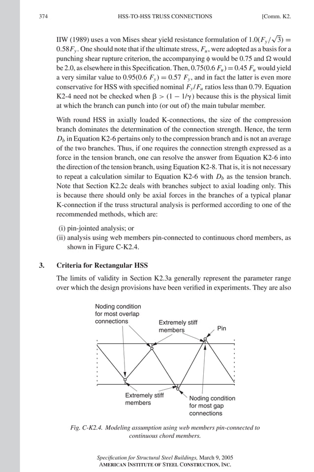 P1: NZA
GRBT055-COM-K AISC-Sample (LRFD) June 17, 2005 18:5 Char Count= 0
374 [Comm. K2.
HSS-TO-HSS TRUSS CONNECTIONS
IIW (1989) uses a von Mises shear yield resistance formulation of 1.0(Fy/
√
3) =
0.58Fy. One should note that if the ultimate stress, Fu, were adopted as a basis for a
punching shear rupture criterion, the accompanying f would be 0.75 and  would
be 2.0, as elsewhere in this Specification. Then, 0.75(0.6 Fu) = 0.45 Fu would yield
a very similar value to 0.95(0.6 Fy) = 0.57 Fy, and in fact the latter is even more
conservative for HSS with specified nominal Fy/Fu ratios less than 0.79. Equation
K2-4 need not be checked when   (1 − 1/) because this is the physical limit
at which the branch can punch into (or out of) the main tubular member.
With round HSS in axially loaded K-connections, the size of the compression
branch dominates the determination of the connection strength. Hence, the term
Db in Equation K2-6 pertains only to the compression branch and is not an average
of the two branches. Thus, if one requires the connection strength expressed as a
force in the tension branch, one can resolve the answer from Equation K2-6 into
the direction of the tension branch, using Equation K2-8. That is, it is not necessary
to repeat a calculation similar to Equation K2-6 with Db as the tension branch.
Note that Section K2.2c deals with branches subject to axial loading only. This
is because there should only be axial forces in the branches of a typical planar
K-connection if the truss structural analysis is performed according to one of the
recommended methods, which are:
(i) pin-jointed analysis; or
(ii) analysis using web members pin-connected to continuous chord members, as
shown in Figure C-K2.4.
3. Criteria for Rectangular HSS
The limits of validity in Section K2.3a generally represent the parameter range
over which the design provisions have been verified in experiments. They are also
Noding condition
for most overlap
connections Extremely stiff
members Pin
Extremely stiff
members
Noding condition
for most gap
connections
Fig. C-K2.4. Modeling assumption using web members pin-connected to
continuous chord members.
Specification for Structural Steel Buildings, March 9, 2005
AMERICAN INSTITUTE OF STEEL CONSTRUCTION, INC.
 
