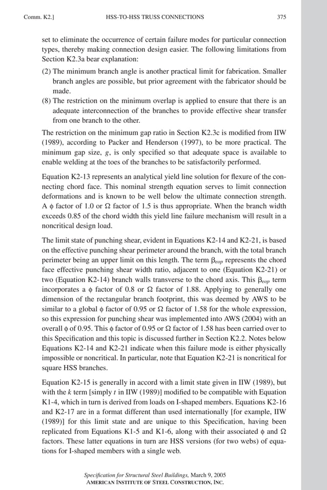 P1: NZA
GRBT055-COM-K AISC-Sample (LRFD) June 17, 2005 18:5 Char Count= 0
HSS-TO-HSS TRUSS CONNECTIONS
Comm. K2.] 375
set to eliminate the occurrence of certain failure modes for particular connection
types, thereby making connection design easier. The following limitations from
Section K2.3a bear explanation:
(2) The minimum branch angle is another practical limit for fabrication. Smaller
branch angles are possible, but prior agreement with the fabricator should be
made.
(8) The restriction on the minimum overlap is applied to ensure that there is an
adequate interconnection of the branches to provide effective shear transfer
from one branch to the other.
The restriction on the minimum gap ratio in Section K2.3c is modified from IIW
(1989), according to Packer and Henderson (1997), to be more practical. The
minimum gap size, g, is only specified so that adequate space is available to
enable welding at the toes of the branches to be satisfactorily performed.
Equation K2-13 represents an analytical yield line solution for flexure of the con-
necting chord face. This nominal strength equation serves to limit connection
deformations and is known to be well below the ultimate connection strength.
A f factor of 1.0 or  factor of 1.5 is thus appropriate. When the branch width
exceeds 0.85 of the chord width this yield line failure mechanism will result in a
noncritical design load.
The limit state of punching shear, evident in Equations K2-14 and K2-21, is based
on the effective punching shear perimeter around the branch, with the total branch
perimeter being an upper limit on this length. The term eop represents the chord
face effective punching shear width ratio, adjacent to one (Equation K2-21) or
two (Equation K2-14) branch walls transverse to the chord axis. This eop term
incorporates a f factor of 0.8 or  factor of 1.88. Applying to generally one
dimension of the rectangular branch footprint, this was deemed by AWS to be
similar to a global f factor of 0.95 or  factor of 1.58 for the whole expression,
so this expression for punching shear was implemented into AWS (2004) with an
overall f of 0.95. This f factor of 0.95 or  factor of 1.58 has been carried over to
this Specification and this topic is discussed further in Section K2.2. Notes below
Equations K2-14 and K2-21 indicate when this failure mode is either physically
impossible or noncritical. In particular, note that Equation K2-21 is noncritical for
square HSS branches.
Equation K2-15 is generally in accord with a limit state given in IIW (1989), but
with the k term [simply t in IIW (1989)] modified to be compatible with Equation
K1-4, which in turn is derived from loads on I-shaped members. Equations K2-16
and K2-17 are in a format different than used internationally [for example, IIW
(1989)] for this limit state and are unique to this Specification, having been
replicated from Equations K1-5 and K1-6, along with their associated f and 
factors. These latter equations in turn are HSS versions (for two webs) of equa-
tions for I-shaped members with a single web.
Specification for Structural Steel Buildings, March 9, 2005
AMERICAN INSTITUTE OF STEEL CONSTRUCTION, INC.
 