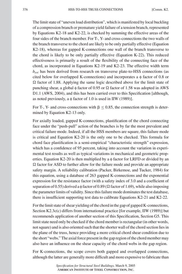 P1: NZA
GRBT055-COM-K AISC-Sample (LRFD) June 17, 2005 18:5 Char Count= 0
376 [Comm. K2.
HSS-TO-HSS TRUSS CONNECTIONS
The limit state of “uneven load distribution”, which is manifested by local buckling
of a compression branch or premature yield failure of a tension branch, represented
by Equations K2-18 and K2-22, is checked by summing the effective areas of the
four sides of the branch member. For T-, Y- and cross-connections the two walls of
the branch transverse to the chord are likely to be only partially effective (Equation
K2-18), whereas for gapped K-connections one wall of the branch transverse to
the chord is likely to be only partially effective (Equation K-22). This reduced
effectiveness is primarily a result of the flexibility of the connecting face of the
chord, as incorporated in Equations K2-19 and K2-23. The effective width term
beoi has been derived from research on transverse plate-to-HSS connections (as
cited below for overlapped K-connections) and incorporates a f factor of 0.8 or
 factor of 1.88. Applying the same logic described above for the limit state of
punching shear, a global f factor of 0.95 or  factor of 1.58 was adopted in AWS
D1.1 (AWS, 2004), and this has been carried over to this Specification [although,
as noted previously, a f factor of 1.0 is used in IIW (1989)].
For T-, Y- and cross-connections with  ≤ 0.85, the connection strength is deter-
mined by Equation K2-13 only.
For axially loaded, gapped K-connections, plastification of the chord connecting
face under the “push-pull” action of the branches is by far the most prevalent and
critical failure mode. Indeed, if all the HSS members are square, this failure mode
is critical and Equation K2-20 is the only one to be checked. This formula for
chord face plastification is a semi-empirical “characteristic strength” expression,
which has a confidence of 95 percent, taking into account the variation in experi-
mental test results as well as typical variations in mechanical and geometric prop-
erties. Equation K2-20 is then multiplied by a f factor for LRFD or divided by an
 factor for ASD to further allow for the failure mode and provide an appropriate
safety margin. A reliability calibration (Packer, Birkemoe, and Tucker, 1984) for
this equation, using a database of 263 gapped K-connections and the exponential
expression for the resistance factor (with a safety index of 3.0 and a coefficient of
separation of 0.55) derived a f factor of 0.89 ( factor of 1.69), while also imposing
the parameter limits of validity. Since this failure mode dominates the test database,
there is insufficient supporting test data to calibrate Equations K2-21 and K2-22.
For the limit state of shear yielding of the chord in the gap of gapped K-connections,
Section K2.3c(c) differs from international practice [for example, IIW (1989)] but
recommends application of another section of this Specification, Section G5. This
limit state need only be checked if the chord member is rectangular (in other words,
not square) and is also oriented such that the shorter wall of the chord section lies in
the plane of the truss, hence providing a more critical chord shear condition due to
the short “webs.” The axial force present in the gap region of the chord member may
also have an influence on the shear capacity of the chord webs in the gap region.
For K-connections, the scope covers both gapped and overlapped connections,
although the latter are generally more difficult and more expensive to fabricate than
Specification for Structural Steel Buildings, March 9, 2005
AMERICAN INSTITUTE OF STEEL CONSTRUCTION, INC.
 