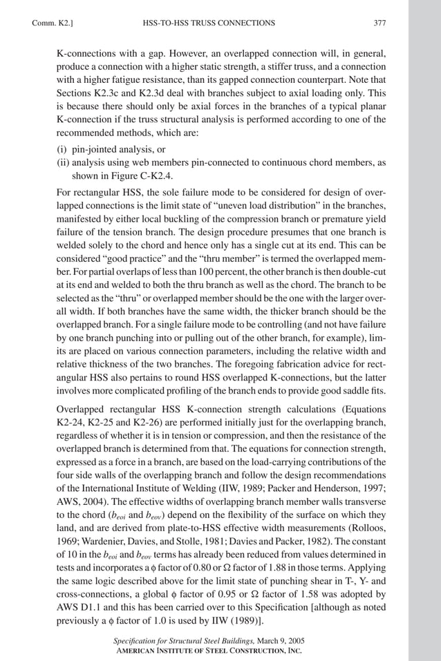 P1: NZA
GRBT055-COM-K AISC-Sample (LRFD) June 17, 2005 18:5 Char Count= 0
HSS-TO-HSS TRUSS CONNECTIONS
Comm. K2.] 377
K-connections with a gap. However, an overlapped connection will, in general,
produce a connection with a higher static strength, a stiffer truss, and a connection
with a higher fatigue resistance, than its gapped connection counterpart. Note that
Sections K2.3c and K2.3d deal with branches subject to axial loading only. This
is because there should only be axial forces in the branches of a typical planar
K-connection if the truss structural analysis is performed according to one of the
recommended methods, which are:
(i) pin-jointed analysis, or
(ii) analysis using web members pin-connected to continuous chord members, as
shown in Figure C-K2.4.
For rectangular HSS, the sole failure mode to be considered for design of over-
lapped connections is the limit state of “uneven load distribution” in the branches,
manifested by either local buckling of the compression branch or premature yield
failure of the tension branch. The design procedure presumes that one branch is
welded solely to the chord and hence only has a single cut at its end. This can be
considered “good practice” and the “thru member” is termed the overlapped mem-
ber. For partial overlaps of less than 100 percent, the other branch is then double-cut
at its end and welded to both the thru branch as well as the chord. The branch to be
selected as the “thru” or overlapped member should be the one with the larger over-
all width. If both branches have the same width, the thicker branch should be the
overlapped branch. For a single failure mode to be controlling (and not have failure
by one branch punching into or pulling out of the other branch, for example), lim-
its are placed on various connection parameters, including the relative width and
relative thickness of the two branches. The foregoing fabrication advice for rect-
angular HSS also pertains to round HSS overlapped K-connections, but the latter
involves more complicated profiling of the branch ends to provide good saddle fits.
Overlapped rectangular HSS K-connection strength calculations (Equations
K2-24, K2-25 and K2-26) are performed initially just for the overlapping branch,
regardless of whether it is in tension or compression, and then the resistance of the
overlapped branch is determined from that. The equations for connection strength,
expressed as a force in a branch, are based on the load-carrying contributions of the
four side walls of the overlapping branch and follow the design recommendations
of the International Institute of Welding (IIW, 1989; Packer and Henderson, 1997;
AWS, 2004). The effective widths of overlapping branch member walls transverse
to the chord (beoi and beov) depend on the flexibility of the surface on which they
land, and are derived from plate-to-HSS effective width measurements (Rolloos,
1969; Wardenier, Davies, and Stolle, 1981; Davies and Packer, 1982). The constant
of 10 in the beoi and beov terms has already been reduced from values determined in
tests and incorporates a f factor of 0.80 or  factor of 1.88 in those terms. Applying
the same logic described above for the limit state of punching shear in T-, Y- and
cross-connections, a global f factor of 0.95 or  factor of 1.58 was adopted by
AWS D1.1 and this has been carried over to this Specification [although as noted
previously a f factor of 1.0 is used by IIW (1989)].
Specification for Structural Steel Buildings, March 9, 2005
AMERICAN INSTITUTE OF STEEL CONSTRUCTION, INC.
 