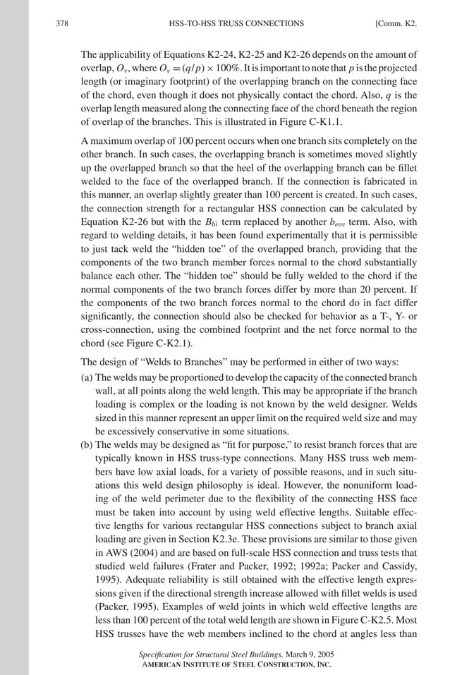 P1: NZA
GRBT055-COM-K AISC-Sample (LRFD) June 17, 2005 18:5 Char Count= 0
378 [Comm. K2.
HSS-TO-HSS TRUSS CONNECTIONS
The applicability of Equations K2-24, K2-25 and K2-26 depends on the amount of
overlap, Ov,where Ov =(q/p)×100%.Itisimportanttonotethat p istheprojected
length (or imaginary footprint) of the overlapping branch on the connecting face
of the chord, even though it does not physically contact the chord. Also, q is the
overlap length measured along the connecting face of the chord beneath the region
of overlap of the branches. This is illustrated in Figure C-K1.1.
A maximum overlap of 100 percent occurs when one branch sits completely on the
other branch. In such cases, the overlapping branch is sometimes moved slightly
up the overlapped branch so that the heel of the overlapping branch can be fillet
welded to the face of the overlapped branch. If the connection is fabricated in
this manner, an overlap slightly greater than 100 percent is created. In such cases,
the connection strength for a rectangular HSS connection can be calculated by
Equation K2-26 but with the Bbi term replaced by another beov term. Also, with
regard to welding details, it has been found experimentally that it is permissible
to just tack weld the “hidden toe” of the overlapped branch, providing that the
components of the two branch member forces normal to the chord substantially
balance each other. The “hidden toe” should be fully welded to the chord if the
normal components of the two branch forces differ by more than 20 percent. If
the components of the two branch forces normal to the chord do in fact differ
significantly, the connection should also be checked for behavior as a T-, Y- or
cross-connection, using the combined footprint and the net force normal to the
chord (see Figure C-K2.1).
The design of “Welds to Branches” may be performed in either of two ways:
(a) The welds may be proportioned to develop the capacity of the connected branch
wall, at all points along the weld length. This may be appropriate if the branch
loading is complex or the loading is not known by the weld designer. Welds
sized in this manner represent an upper limit on the required weld size and may
be excessively conservative in some situations.
(b) The welds may be designed as “fit for purpose,” to resist branch forces that are
typically known in HSS truss-type connections. Many HSS truss web mem-
bers have low axial loads, for a variety of possible reasons, and in such situ-
ations this weld design philosophy is ideal. However, the nonuniform load-
ing of the weld perimeter due to the flexibility of the connecting HSS face
must be taken into account by using weld effective lengths. Suitable effec-
tive lengths for various rectangular HSS connections subject to branch axial
loading are given in Section K2.3e. These provisions are similar to those given
in AWS (2004) and are based on full-scale HSS connection and truss tests that
studied weld failures (Frater and Packer, 1992; 1992a; Packer and Cassidy,
1995). Adequate reliability is still obtained with the effective length expres-
sions given if the directional strength increase allowed with fillet welds is used
(Packer, 1995). Examples of weld joints in which weld effective lengths are
less than 100 percent of the total weld length are shown in Figure C-K2.5. Most
HSS trusses have the web members inclined to the chord at angles less than
Specification for Structural Steel Buildings, March 9, 2005
AMERICAN INSTITUTE OF STEEL CONSTRUCTION, INC.
 