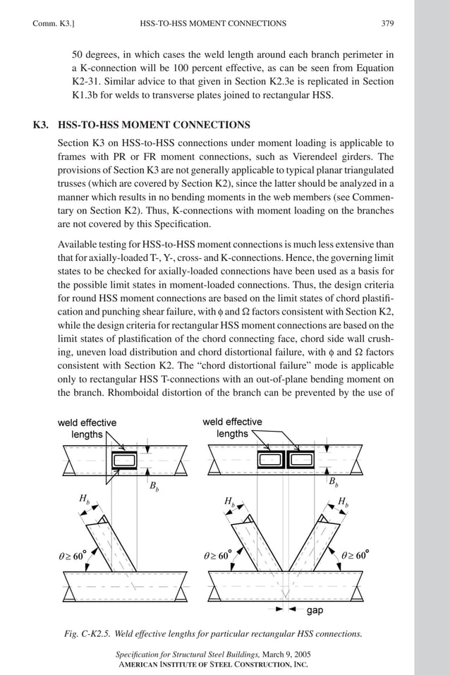 P1: NZA
GRBT055-COM-K AISC-Sample (LRFD) June 17, 2005 18:5 Char Count= 0
HSS-TO-HSS MOMENT CONNECTIONS
Comm. K3.] 379
50 degrees, in which cases the weld length around each branch perimeter in
a K-connection will be 100 percent effective, as can be seen from Equation
K2-31. Similar advice to that given in Section K2.3e is replicated in Section
K1.3b for welds to transverse plates joined to rectangular HSS.
K3. HSS-TO-HSS MOMENT CONNECTIONS
Section K3 on HSS-to-HSS connections under moment loading is applicable to
frames with PR or FR moment connections, such as Vierendeel girders. The
provisions of Section K3 are not generally applicable to typical planar triangulated
trusses (which are covered by Section K2), since the latter should be analyzed in a
manner which results in no bending moments in the web members (see Commen-
tary on Section K2). Thus, K-connections with moment loading on the branches
are not covered by this Specification.
Available testing for HSS-to-HSS moment connections is much less extensive than
that for axially-loaded T-, Y-, cross- and K-connections. Hence, the governing limit
states to be checked for axially-loaded connections have been used as a basis for
the possible limit states in moment-loaded connections. Thus, the design criteria
for round HSS moment connections are based on the limit states of chord plastifi-
cation and punching shear failure, with f and  factors consistent with Section K2,
while the design criteria for rectangular HSS moment connections are based on the
limit states of plastification of the chord connecting face, chord side wall crush-
ing, uneven load distribution and chord distortional failure, with f and  factors
consistent with Section K2. The “chord distortional failure” mode is applicable
only to rectangular HSS T-connections with an out-of-plane bending moment on
the branch. Rhomboidal distortion of the branch can be prevented by the use of
Fig. C-K2.5. Weld effective lengths for particular rectangular HSS connections.
Specification for Structural Steel Buildings, March 9, 2005
AMERICAN INSTITUTE OF STEEL CONSTRUCTION, INC.
 