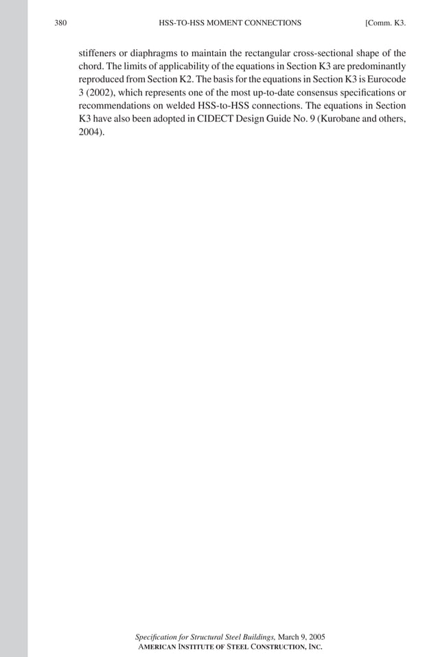 P1: NZA
GRBT055-COM-K AISC-Sample (LRFD) June 17, 2005 18:5 Char Count= 0
380 [Comm. K3.
HSS-TO-HSS MOMENT CONNECTIONS
stiffeners or diaphragms to maintain the rectangular cross-sectional shape of the
chord. The limits of applicability of the equations in Section K3 are predominantly
reproduced from Section K2. The basis for the equations in Section K3 is Eurocode
3 (2002), which represents one of the most up-to-date consensus specifications or
recommendations on welded HSS-to-HSS connections. The equations in Section
K3 have also been adopted in CIDECT Design Guide No. 9 (Kurobane and others,
2004).
Specification for Structural Steel Buildings, March 9, 2005
AMERICAN INSTITUTE OF STEEL CONSTRUCTION, INC.
 
