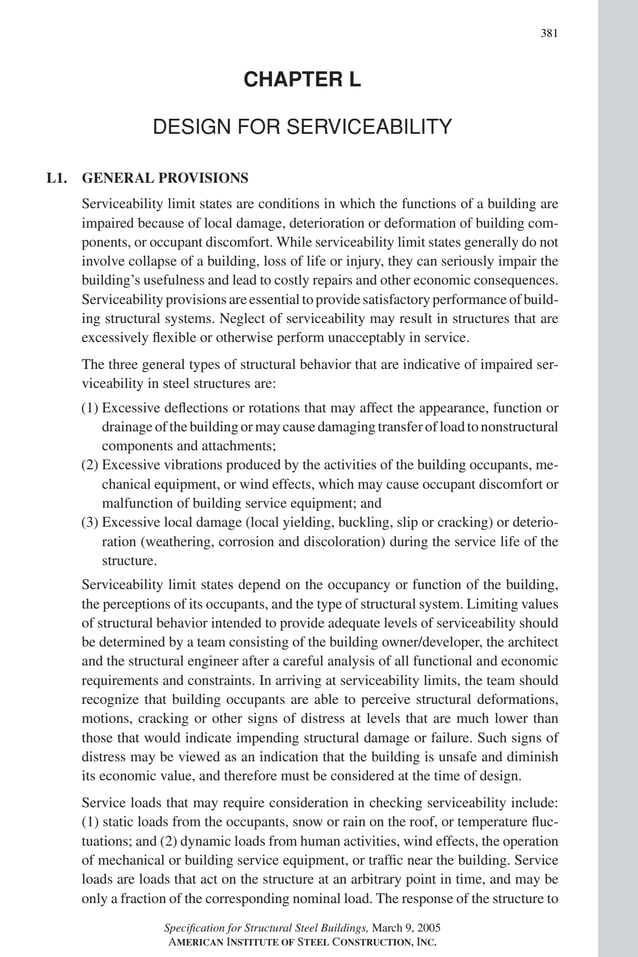 P1: GIG
GRBT055-COM-L AISC-Sample (LRFD) June 17, 2005 18:8 Char Count= 0
381
CHAPTER L
DESIGN FOR SERVICEABILITY
L1. GENERAL PROVISIONS
Serviceability limit states are conditions in which the functions of a building are
impaired because of local damage, deterioration or deformation of building com-
ponents, or occupant discomfort. While serviceability limit states generally do not
involve collapse of a building, loss of life or injury, they can seriously impair the
building’s usefulness and lead to costly repairs and other economic consequences.
Serviceability provisions are essential to provide satisfactory performance of build-
ing structural systems. Neglect of serviceability may result in structures that are
excessively flexible or otherwise perform unacceptably in service.
The three general types of structural behavior that are indicative of impaired ser-
viceability in steel structures are:
(1) Excessive deflections or rotations that may affect the appearance, function or
drainage of the building or may cause damaging transfer of load to nonstructural
components and attachments;
(2) Excessive vibrations produced by the activities of the building occupants, me-
chanical equipment, or wind effects, which may cause occupant discomfort or
malfunction of building service equipment; and
(3) Excessive local damage (local yielding, buckling, slip or cracking) or deterio-
ration (weathering, corrosion and discoloration) during the service life of the
structure.
Serviceability limit states depend on the occupancy or function of the building,
the perceptions of its occupants, and the type of structural system. Limiting values
of structural behavior intended to provide adequate levels of serviceability should
be determined by a team consisting of the building owner/developer, the architect
and the structural engineer after a careful analysis of all functional and economic
requirements and constraints. In arriving at serviceability limits, the team should
recognize that building occupants are able to perceive structural deformations,
motions, cracking or other signs of distress at levels that are much lower than
those that would indicate impending structural damage or failure. Such signs of
distress may be viewed as an indication that the building is unsafe and diminish
its economic value, and therefore must be considered at the time of design.
Service loads that may require consideration in checking serviceability include:
(1) static loads from the occupants, snow or rain on the roof, or temperature fluc-
tuations; and (2) dynamic loads from human activities, wind effects, the operation
of mechanical or building service equipment, or traffic near the building. Service
loads are loads that act on the structure at an arbitrary point in time, and may be
only a fraction of the corresponding nominal load. The response of the structure to
Specification for Structural Steel Buildings, March 9, 2005
AMERICAN INSTITUTE OF STEEL CONSTRUCTION, INC.
 