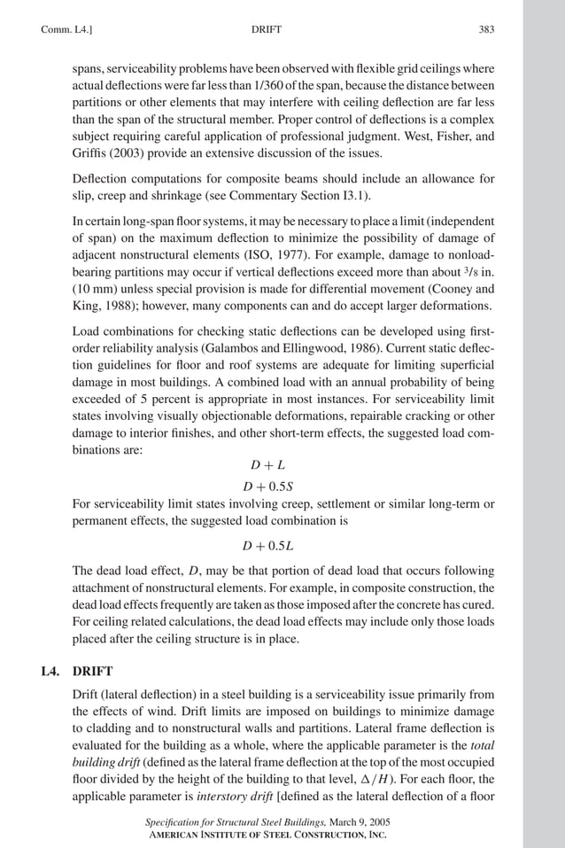 P1: GIG
GRBT055-COM-L AISC-Sample (LRFD) June 17, 2005 18:8 Char Count= 0
DRIFT
Comm. L4.] 383
spans, serviceability problems have been observed with flexible grid ceilings where
actual deflections were far less than 1/360 of the span, because the distance between
partitions or other elements that may interfere with ceiling deflection are far less
than the span of the structural member. Proper control of deflections is a complex
subject requiring careful application of professional judgment. West, Fisher, and
Griffis (2003) provide an extensive discussion of the issues.
Deflection computations for composite beams should include an allowance for
slip, creep and shrinkage (see Commentary Section I3.1).
In certain long-span floor systems, it may be necessary to place a limit (independent
of span) on the maximum deflection to minimize the possibility of damage of
adjacent nonstructural elements (ISO, 1977). For example, damage to nonload-
bearing partitions may occur if vertical deflections exceed more than about 3/8 in.
(10 mm) unless special provision is made for differential movement (Cooney and
King, 1988); however, many components can and do accept larger deformations.
Load combinations for checking static deflections can be developed using first-
order reliability analysis (Galambos and Ellingwood, 1986). Current static deflec-
tion guidelines for floor and roof systems are adequate for limiting superficial
damage in most buildings. A combined load with an annual probability of being
exceeded of 5 percent is appropriate in most instances. For serviceability limit
states involving visually objectionable deformations, repairable cracking or other
damage to interior finishes, and other short-term effects, the suggested load com-
binations are:
D + L
D + 0.5S
For serviceability limit states involving creep, settlement or similar long-term or
permanent effects, the suggested load combination is
D + 0.5L
The dead load effect, D, may be that portion of dead load that occurs following
attachment of nonstructural elements. For example, in composite construction, the
dead load effects frequently are taken as those imposed after the concrete has cured.
For ceiling related calculations, the dead load effects may include only those loads
placed after the ceiling structure is in place.
L4. DRIFT
Drift (lateral deflection) in a steel building is a serviceability issue primarily from
the effects of wind. Drift limits are imposed on buildings to minimize damage
to cladding and to nonstructural walls and partitions. Lateral frame deflection is
evaluated for the building as a whole, where the applicable parameter is the total
building drift (defined as the lateral frame deflection at the top of the most occupied
floor divided by the height of the building to that level, /H). For each floor, the
applicable parameter is interstory drift [defined as the lateral deflection of a floor
Specification for Structural Steel Buildings, March 9, 2005
AMERICAN INSTITUTE OF STEEL CONSTRUCTION, INC.
 