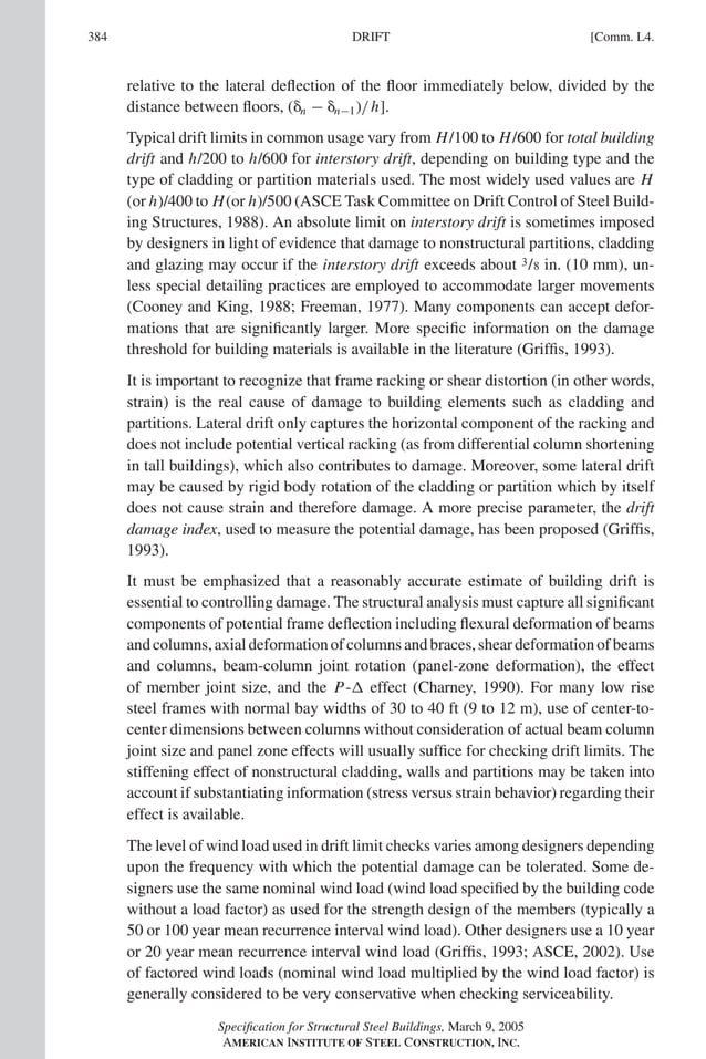 P1: GIG
GRBT055-COM-L AISC-Sample (LRFD) June 17, 2005 18:8 Char Count= 0
384 [Comm. L4.
DRIFT
relative to the lateral deflection of the floor immediately below, divided by the
distance between floors, (n − n−1)/h].
Typical drift limits in common usage vary from H/100 to H/600 for total building
drift and h/200 to h/600 for interstory drift, depending on building type and the
type of cladding or partition materials used. The most widely used values are H
(or h)/400 to H(or h)/500 (ASCE Task Committee on Drift Control of Steel Build-
ing Structures, 1988). An absolute limit on interstory drift is sometimes imposed
by designers in light of evidence that damage to nonstructural partitions, cladding
and glazing may occur if the interstory drift exceeds about 3/8 in. (10 mm), un-
less special detailing practices are employed to accommodate larger movements
(Cooney and King, 1988; Freeman, 1977). Many components can accept defor-
mations that are significantly larger. More specific information on the damage
threshold for building materials is available in the literature (Griffis, 1993).
It is important to recognize that frame racking or shear distortion (in other words,
strain) is the real cause of damage to building elements such as cladding and
partitions. Lateral drift only captures the horizontal component of the racking and
does not include potential vertical racking (as from differential column shortening
in tall buildings), which also contributes to damage. Moreover, some lateral drift
may be caused by rigid body rotation of the cladding or partition which by itself
does not cause strain and therefore damage. A more precise parameter, the drift
damage index, used to measure the potential damage, has been proposed (Griffis,
1993).
It must be emphasized that a reasonably accurate estimate of building drift is
essential to controlling damage. The structural analysis must capture all significant
components of potential frame deflection including flexural deformation of beams
andcolumns,axialdeformationofcolumnsandbraces,sheardeformationofbeams
and columns, beam-column joint rotation (panel-zone deformation), the effect
of member joint size, and the P- effect (Charney, 1990). For many low rise
steel frames with normal bay widths of 30 to 40 ft (9 to 12 m), use of center-to-
center dimensions between columns without consideration of actual beam column
joint size and panel zone effects will usually suffice for checking drift limits. The
stiffening effect of nonstructural cladding, walls and partitions may be taken into
account if substantiating information (stress versus strain behavior) regarding their
effect is available.
The level of wind load used in drift limit checks varies among designers depending
upon the frequency with which the potential damage can be tolerated. Some de-
signers use the same nominal wind load (wind load specified by the building code
without a load factor) as used for the strength design of the members (typically a
50 or 100 year mean recurrence interval wind load). Other designers use a 10 year
or 20 year mean recurrence interval wind load (Griffis, 1993; ASCE, 2002). Use
of factored wind loads (nominal wind load multiplied by the wind load factor) is
generally considered to be very conservative when checking serviceability.
Specification for Structural Steel Buildings, March 9, 2005
AMERICAN INSTITUTE OF STEEL CONSTRUCTION, INC.
 