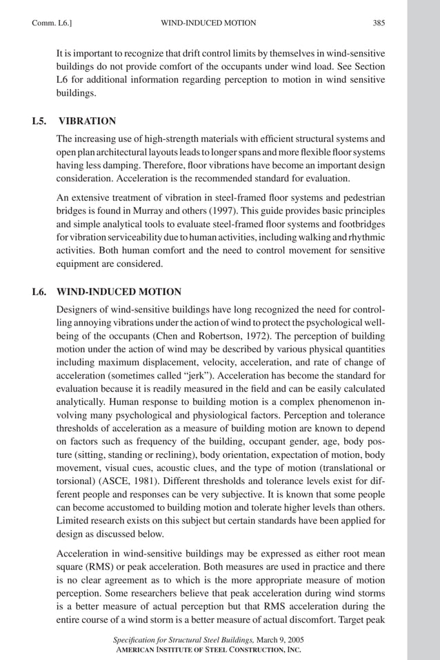 P1: GIG
GRBT055-COM-L AISC-Sample (LRFD) June 17, 2005 18:8 Char Count= 0
WIND-INDUCED MOTION
Comm. L6.] 385
It is important to recognize that drift control limits by themselves in wind-sensitive
buildings do not provide comfort of the occupants under wind load. See Section
L6 for additional information regarding perception to motion in wind sensitive
buildings.
L5. VIBRATION
The increasing use of high-strength materials with efficient structural systems and
openplanarchitecturallayoutsleadstolongerspansandmoreflexiblefloorsystems
having less damping. Therefore, floor vibrations have become an important design
consideration. Acceleration is the recommended standard for evaluation.
An extensive treatment of vibration in steel-framed floor systems and pedestrian
bridges is found in Murray and others (1997). This guide provides basic principles
and simple analytical tools to evaluate steel-framed floor systems and footbridges
forvibrationserviceabilityduetohumanactivities,includingwalkingandrhythmic
activities. Both human comfort and the need to control movement for sensitive
equipment are considered.
L6. WIND-INDUCED MOTION
Designers of wind-sensitive buildings have long recognized the need for control-
ling annoying vibrations under the action of wind to protect the psychological well-
being of the occupants (Chen and Robertson, 1972). The perception of building
motion under the action of wind may be described by various physical quantities
including maximum displacement, velocity, acceleration, and rate of change of
acceleration (sometimes called “jerk”). Acceleration has become the standard for
evaluation because it is readily measured in the field and can be easily calculated
analytically. Human response to building motion is a complex phenomenon in-
volving many psychological and physiological factors. Perception and tolerance
thresholds of acceleration as a measure of building motion are known to depend
on factors such as frequency of the building, occupant gender, age, body pos-
ture (sitting, standing or reclining), body orientation, expectation of motion, body
movement, visual cues, acoustic clues, and the type of motion (translational or
torsional) (ASCE, 1981). Different thresholds and tolerance levels exist for dif-
ferent people and responses can be very subjective. It is known that some people
can become accustomed to building motion and tolerate higher levels than others.
Limited research exists on this subject but certain standards have been applied for
design as discussed below.
Acceleration in wind-sensitive buildings may be expressed as either root mean
square (RMS) or peak acceleration. Both measures are used in practice and there
is no clear agreement as to which is the more appropriate measure of motion
perception. Some researchers believe that peak acceleration during wind storms
is a better measure of actual perception but that RMS acceleration during the
entire course of a wind storm is a better measure of actual discomfort. Target peak
Specification for Structural Steel Buildings, March 9, 2005
AMERICAN INSTITUTE OF STEEL CONSTRUCTION, INC.
 