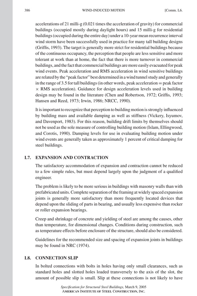 P1: GIG
GRBT055-COM-L AISC-Sample (LRFD) June 17, 2005 18:8 Char Count= 0
386 [Comm. L6.
WIND-INDUCED MOTION
accelerations of 21 milli-g (0.021 times the acceleration of gravity) for commercial
buildings (occupied mostly during daylight hours) and 15 milli-g for residential
buildings (occupied during the entire day) under a 10-year mean recurrence interval
wind storm have been successfully used in practice for many tall building designs
(Griffis, 1993). The target is generally more strict for residential buildings because
of the continuous occupancy, the perception that people are less sensitive and more
tolerant at work than at home, the fact that there is more turnover in commercial
buildings,andthefactthatcommercialbuildingsaremoreeasilyevacuatedforpeak
wind events. Peak acceleration and RMS acceleration in wind sensitive buildings
arerelatedbythe“peakfactor”bestdeterminedinawindtunnelstudyandgenerally
in the range of 3.5 for tall buildings (in other words, peak acceleration = peak factor
× RMS acceleration). Guidance for design acceleration levels used in building
design may be found in the literature (Chen and Robertson, 1972; Griffis, 1993;
Hansen and Reed, 1973; Irwin, 1986; NRCC, 1990).
It is important to recognize that perception to building motion is strongly influenced
by building mass and available damping as well as stiffness (Vickery, Isyumov,
and Davenport, 1983). For this reason, building drift limits by themselves should
not be used as the sole measure of controlling building motion (Islam, Ellingwood,
and Corotis, 1990). Damping levels for use in evaluating building motion under
wind events are generally taken as approximately 1 percent of critical damping for
steel buildings.
L7. EXPANSION AND CONTRACTION
The satisfactory accommodation of expansion and contraction cannot be reduced
to a few simple rules, but must depend largely upon the judgment of a qualified
engineer.
The problem is likely to be more serious in buildings with masonry walls than with
prefabricated units. Complete separation of the framing at widely spaced expansion
joints is generally more satisfactory than more frequently located devices that
depend upon the sliding of parts in bearing, and usually less expensive than rocker
or roller expansion bearings.
Creep and shrinkage of concrete and yielding of steel are among the causes, other
than temperature, for dimensional changes. Conditions during construction, such
as temperature effects before enclosure of the structure, should also be considered.
Guidelines for the recommended size and spacing of expansion joints in buildings
may be found in NRC (1974).
L8. CONNECTION SLIP
In bolted connections with bolts in holes having only small clearances, such as
standard holes and slotted holes loaded transversely to the axis of the slot, the
amount of possible slip is small. Slip at these connections is not likely to have
Specification for Structural Steel Buildings, March 9, 2005
AMERICAN INSTITUTE OF STEEL CONSTRUCTION, INC.
 