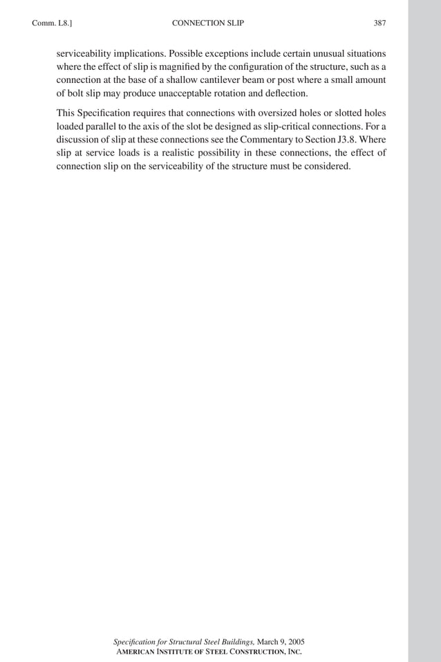 P1: GIG
GRBT055-COM-L AISC-Sample (LRFD) June 17, 2005 18:8 Char Count= 0
CONNECTION SLIP
Comm. L8.] 387
serviceability implications. Possible exceptions include certain unusual situations
where the effect of slip is magnified by the configuration of the structure, such as a
connection at the base of a shallow cantilever beam or post where a small amount
of bolt slip may produce unacceptable rotation and deflection.
This Specification requires that connections with oversized holes or slotted holes
loaded parallel to the axis of the slot be designed as slip-critical connections. For a
discussion of slip at these connections see the Commentary to Section J3.8. Where
slip at service loads is a realistic possibility in these connections, the effect of
connection slip on the serviceability of the structure must be considered.
Specification for Structural Steel Buildings, March 9, 2005
AMERICAN INSTITUTE OF STEEL CONSTRUCTION, INC.
 