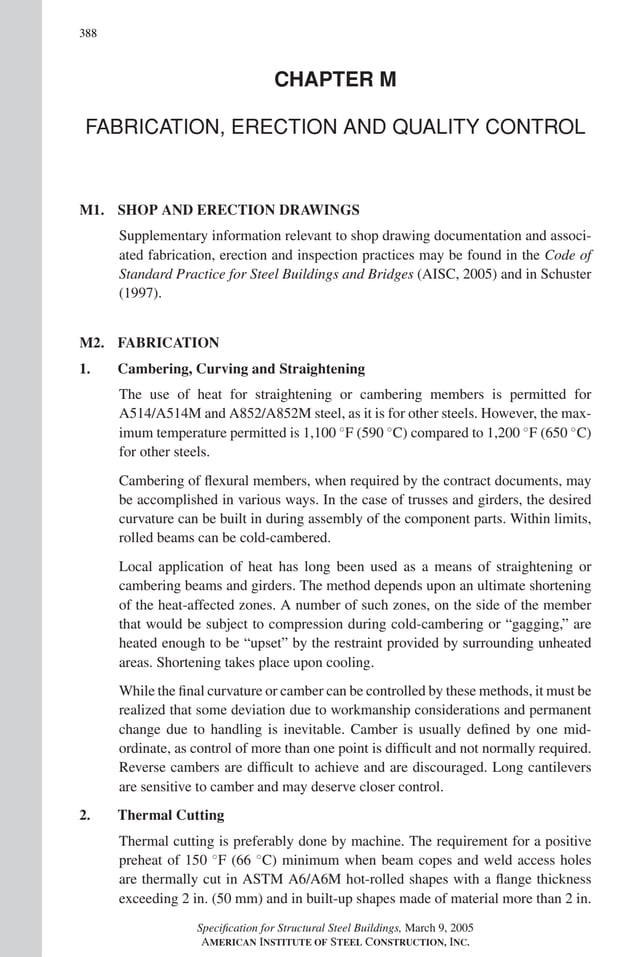P1: NZA
GRBT055-COM-M AISC-Sample (LRFD) June 17, 2005 18:8 Char Count= 0
388
CHAPTER M
FABRICATION, ERECTION AND QUALITY CONTROL
M1. SHOP AND ERECTION DRAWINGS
Supplementary information relevant to shop drawing documentation and associ-
ated fabrication, erection and inspection practices may be found in the Code of
Standard Practice for Steel Buildings and Bridges (AISC, 2005) and in Schuster
(1997).
M2. FABRICATION
1. Cambering, Curving and Straightening
The use of heat for straightening or cambering members is permitted for
A514/A514M and A852/A852M steel, as it is for other steels. However, the max-
imum temperature permitted is 1,100 ◦
F (590 ◦
C) compared to 1,200 ◦
F (650 ◦
C)
for other steels.
Cambering of flexural members, when required by the contract documents, may
be accomplished in various ways. In the case of trusses and girders, the desired
curvature can be built in during assembly of the component parts. Within limits,
rolled beams can be cold-cambered.
Local application of heat has long been used as a means of straightening or
cambering beams and girders. The method depends upon an ultimate shortening
of the heat-affected zones. A number of such zones, on the side of the member
that would be subject to compression during cold-cambering or “gagging,” are
heated enough to be “upset” by the restraint provided by surrounding unheated
areas. Shortening takes place upon cooling.
While the final curvature or camber can be controlled by these methods, it must be
realized that some deviation due to workmanship considerations and permanent
change due to handling is inevitable. Camber is usually defined by one mid-
ordinate, as control of more than one point is difficult and not normally required.
Reverse cambers are difficult to achieve and are discouraged. Long cantilevers
are sensitive to camber and may deserve closer control.
2. Thermal Cutting
Thermal cutting is preferably done by machine. The requirement for a positive
preheat of 150 ◦
F (66 ◦
C) minimum when beam copes and weld access holes
are thermally cut in ASTM A6/A6M hot-rolled shapes with a flange thickness
exceeding 2 in. (50 mm) and in built-up shapes made of material more than 2 in.
Specification for Structural Steel Buildings, March 9, 2005
AMERICAN INSTITUTE OF STEEL CONSTRUCTION, INC.
 