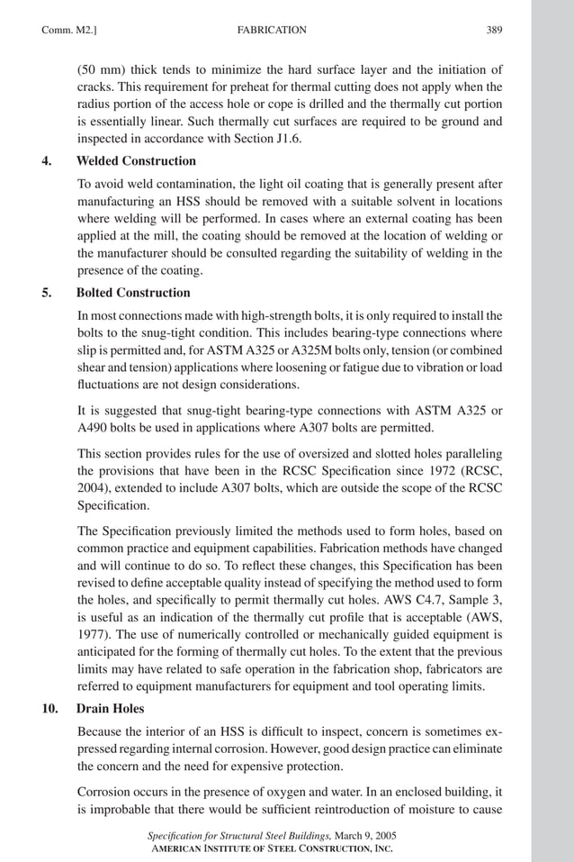 P1: NZA
GRBT055-COM-M AISC-Sample (LRFD) June 17, 2005 18:8 Char Count= 0
FABRICATION
Comm. M2.] 389
(50 mm) thick tends to minimize the hard surface layer and the initiation of
cracks. This requirement for preheat for thermal cutting does not apply when the
radius portion of the access hole or cope is drilled and the thermally cut portion
is essentially linear. Such thermally cut surfaces are required to be ground and
inspected in accordance with Section J1.6.
4. Welded Construction
To avoid weld contamination, the light oil coating that is generally present after
manufacturing an HSS should be removed with a suitable solvent in locations
where welding will be performed. In cases where an external coating has been
applied at the mill, the coating should be removed at the location of welding or
the manufacturer should be consulted regarding the suitability of welding in the
presence of the coating.
5. Bolted Construction
In most connections made with high-strength bolts, it is only required to install the
bolts to the snug-tight condition. This includes bearing-type connections where
slip is permitted and, for ASTM A325 or A325M bolts only, tension (or combined
shear and tension) applications where loosening or fatigue due to vibration or load
fluctuations are not design considerations.
It is suggested that snug-tight bearing-type connections with ASTM A325 or
A490 bolts be used in applications where A307 bolts are permitted.
This section provides rules for the use of oversized and slotted holes paralleling
the provisions that have been in the RCSC Specification since 1972 (RCSC,
2004), extended to include A307 bolts, which are outside the scope of the RCSC
Specification.
The Specification previously limited the methods used to form holes, based on
common practice and equipment capabilities. Fabrication methods have changed
and will continue to do so. To reflect these changes, this Specification has been
revised to define acceptable quality instead of specifying the method used to form
the holes, and specifically to permit thermally cut holes. AWS C4.7, Sample 3,
is useful as an indication of the thermally cut profile that is acceptable (AWS,
1977). The use of numerically controlled or mechanically guided equipment is
anticipated for the forming of thermally cut holes. To the extent that the previous
limits may have related to safe operation in the fabrication shop, fabricators are
referred to equipment manufacturers for equipment and tool operating limits.
10. Drain Holes
Because the interior of an HSS is difficult to inspect, concern is sometimes ex-
pressed regarding internal corrosion. However, good design practice can eliminate
the concern and the need for expensive protection.
Corrosion occurs in the presence of oxygen and water. In an enclosed building, it
is improbable that there would be sufficient reintroduction of moisture to cause
Specification for Structural Steel Buildings, March 9, 2005
AMERICAN INSTITUTE OF STEEL CONSTRUCTION, INC.
 