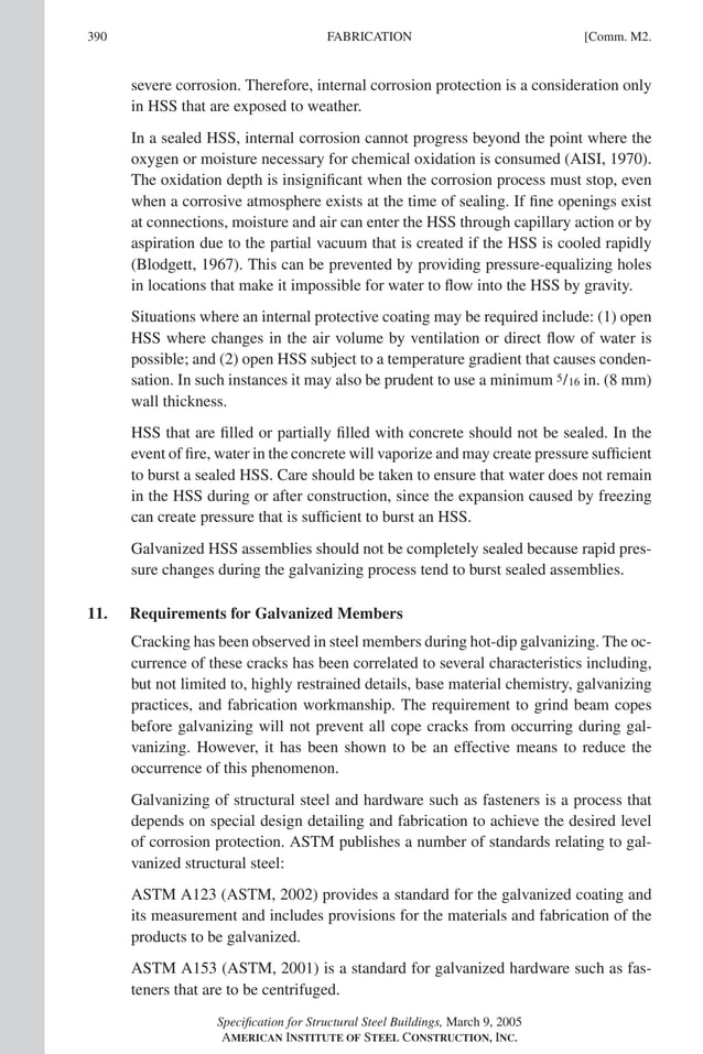 P1: NZA
GRBT055-COM-M AISC-Sample (LRFD) June 17, 2005 18:8 Char Count= 0
390 [Comm. M2.
FABRICATION
severe corrosion. Therefore, internal corrosion protection is a consideration only
in HSS that are exposed to weather.
In a sealed HSS, internal corrosion cannot progress beyond the point where the
oxygen or moisture necessary for chemical oxidation is consumed (AISI, 1970).
The oxidation depth is insignificant when the corrosion process must stop, even
when a corrosive atmosphere exists at the time of sealing. If fine openings exist
at connections, moisture and air can enter the HSS through capillary action or by
aspiration due to the partial vacuum that is created if the HSS is cooled rapidly
(Blodgett, 1967). This can be prevented by providing pressure-equalizing holes
in locations that make it impossible for water to flow into the HSS by gravity.
Situations where an internal protective coating may be required include: (1) open
HSS where changes in the air volume by ventilation or direct flow of water is
possible; and (2) open HSS subject to a temperature gradient that causes conden-
sation. In such instances it may also be prudent to use a minimum 5/16 in. (8 mm)
wall thickness.
HSS that are filled or partially filled with concrete should not be sealed. In the
event of fire, water in the concrete will vaporize and may create pressure sufficient
to burst a sealed HSS. Care should be taken to ensure that water does not remain
in the HSS during or after construction, since the expansion caused by freezing
can create pressure that is sufficient to burst an HSS.
Galvanized HSS assemblies should not be completely sealed because rapid pres-
sure changes during the galvanizing process tend to burst sealed assemblies.
11. Requirements for Galvanized Members
Cracking has been observed in steel members during hot-dip galvanizing. The oc-
currence of these cracks has been correlated to several characteristics including,
but not limited to, highly restrained details, base material chemistry, galvanizing
practices, and fabrication workmanship. The requirement to grind beam copes
before galvanizing will not prevent all cope cracks from occurring during gal-
vanizing. However, it has been shown to be an effective means to reduce the
occurrence of this phenomenon.
Galvanizing of structural steel and hardware such as fasteners is a process that
depends on special design detailing and fabrication to achieve the desired level
of corrosion protection. ASTM publishes a number of standards relating to gal-
vanized structural steel:
ASTM A123 (ASTM, 2002) provides a standard for the galvanized coating and
its measurement and includes provisions for the materials and fabrication of the
products to be galvanized.
ASTM A153 (ASTM, 2001) is a standard for galvanized hardware such as fas-
teners that are to be centrifuged.
Specification for Structural Steel Buildings, March 9, 2005
AMERICAN INSTITUTE OF STEEL CONSTRUCTION, INC.
 