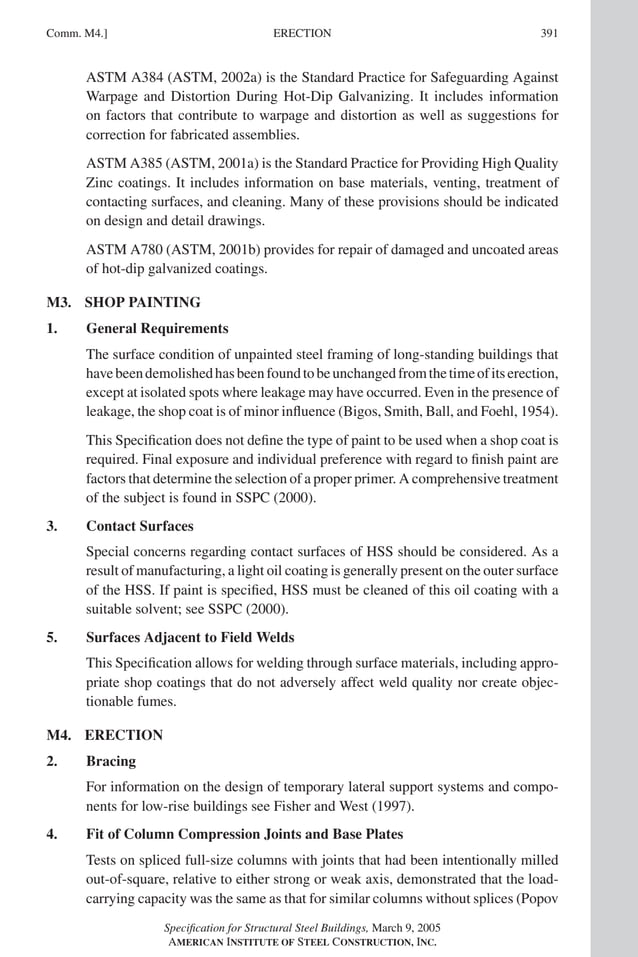 P1: NZA
GRBT055-COM-M AISC-Sample (LRFD) June 17, 2005 18:8 Char Count= 0
ERECTION
Comm. M4.] 391
ASTM A384 (ASTM, 2002a) is the Standard Practice for Safeguarding Against
Warpage and Distortion During Hot-Dip Galvanizing. It includes information
on factors that contribute to warpage and distortion as well as suggestions for
correction for fabricated assemblies.
ASTM A385 (ASTM, 2001a) is the Standard Practice for Providing High Quality
Zinc coatings. It includes information on base materials, venting, treatment of
contacting surfaces, and cleaning. Many of these provisions should be indicated
on design and detail drawings.
ASTM A780 (ASTM, 2001b) provides for repair of damaged and uncoated areas
of hot-dip galvanized coatings.
M3. SHOP PAINTING
1. General Requirements
The surface condition of unpainted steel framing of long-standing buildings that
havebeendemolishedhasbeenfoundtobeunchangedfromthetimeofitserection,
except at isolated spots where leakage may have occurred. Even in the presence of
leakage, the shop coat is of minor influence (Bigos, Smith, Ball, and Foehl, 1954).
This Specification does not define the type of paint to be used when a shop coat is
required. Final exposure and individual preference with regard to finish paint are
factors that determine the selection of a proper primer. A comprehensive treatment
of the subject is found in SSPC (2000).
3. Contact Surfaces
Special concerns regarding contact surfaces of HSS should be considered. As a
result of manufacturing, a light oil coating is generally present on the outer surface
of the HSS. If paint is specified, HSS must be cleaned of this oil coating with a
suitable solvent; see SSPC (2000).
5. Surfaces Adjacent to Field Welds
This Specification allows for welding through surface materials, including appro-
priate shop coatings that do not adversely affect weld quality nor create objec-
tionable fumes.
M4. ERECTION
2. Bracing
For information on the design of temporary lateral support systems and compo-
nents for low-rise buildings see Fisher and West (1997).
4. Fit of Column Compression Joints and Base Plates
Tests on spliced full-size columns with joints that had been intentionally milled
out-of-square, relative to either strong or weak axis, demonstrated that the load-
carrying capacity was the same as that for similar columns without splices (Popov
Specification for Structural Steel Buildings, March 9, 2005
AMERICAN INSTITUTE OF STEEL CONSTRUCTION, INC.
 