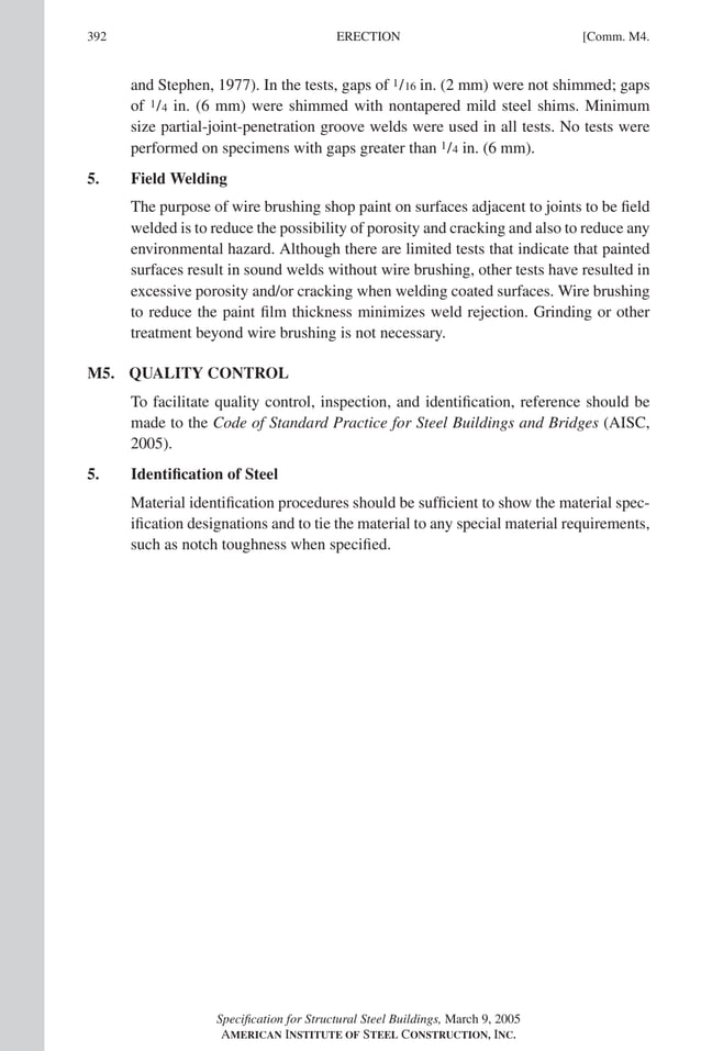 P1: NZA
GRBT055-COM-M AISC-Sample (LRFD) June 17, 2005 18:8 Char Count= 0
392 [Comm. M4.
ERECTION
and Stephen, 1977). In the tests, gaps of 1/16 in. (2 mm) were not shimmed; gaps
of 1/4 in. (6 mm) were shimmed with nontapered mild steel shims. Minimum
size partial-joint-penetration groove welds were used in all tests. No tests were
performed on specimens with gaps greater than 1/4 in. (6 mm).
5. Field Welding
The purpose of wire brushing shop paint on surfaces adjacent to joints to be field
welded is to reduce the possibility of porosity and cracking and also to reduce any
environmental hazard. Although there are limited tests that indicate that painted
surfaces result in sound welds without wire brushing, other tests have resulted in
excessive porosity and/or cracking when welding coated surfaces. Wire brushing
to reduce the paint film thickness minimizes weld rejection. Grinding or other
treatment beyond wire brushing is not necessary.
M5. QUALITY CONTROL
To facilitate quality control, inspection, and identification, reference should be
made to the Code of Standard Practice for Steel Buildings and Bridges (AISC,
2005).
5. Identification of Steel
Material identification procedures should be sufficient to show the material spec-
ification designations and to tie the material to any special material requirements,
such as notch toughness when specified.
Specification for Structural Steel Buildings, March 9, 2005
AMERICAN INSTITUTE OF STEEL CONSTRUCTION, INC.
 