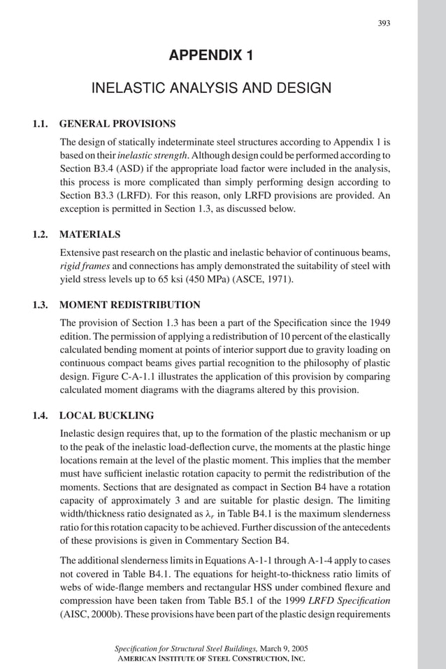 P1: GIG
GRBT055-COM-APX-01 AISC-Sample (LRFD) June 17, 2005 18:35 Char Count= 0
393
APPENDIX 1
INELASTIC ANALYSIS AND DESIGN
1.1. GENERAL PROVISIONS
The design of statically indeterminate steel structures according to Appendix 1 is
based on their inelastic strength. Although design could be performed according to
Section B3.4 (ASD) if the appropriate load factor were included in the analysis,
this process is more complicated than simply performing design according to
Section B3.3 (LRFD). For this reason, only LRFD provisions are provided. An
exception is permitted in Section 1.3, as discussed below.
1.2. MATERIALS
Extensive past research on the plastic and inelastic behavior of continuous beams,
rigid frames and connections has amply demonstrated the suitability of steel with
yield stress levels up to 65 ksi (450 MPa) (ASCE, 1971).
1.3. MOMENT REDISTRIBUTION
The provision of Section 1.3 has been a part of the Specification since the 1949
edition. The permission of applying a redistribution of 10 percent of the elastically
calculated bending moment at points of interior support due to gravity loading on
continuous compact beams gives partial recognition to the philosophy of plastic
design. Figure C-A-1.1 illustrates the application of this provision by comparing
calculated moment diagrams with the diagrams altered by this provision.
1.4. LOCAL BUCKLING
Inelastic design requires that, up to the formation of the plastic mechanism or up
to the peak of the inelastic load-deflection curve, the moments at the plastic hinge
locations remain at the level of the plastic moment. This implies that the member
must have sufficient inelastic rotation capacity to permit the redistribution of the
moments. Sections that are designated as compact in Section B4 have a rotation
capacity of approximately 3 and are suitable for plastic design. The limiting
width/thickness ratio designated as λr in Table B4.1 is the maximum slenderness
ratio for this rotation capacity to be achieved. Further discussion of the antecedents
of these provisions is given in Commentary Section B4.
The additional slenderness limits in Equations A-1-1 through A-1-4 apply to cases
not covered in Table B4.1. The equations for height-to-thickness ratio limits of
webs of wide-flange members and rectangular HSS under combined flexure and
compression have been taken from Table B5.1 of the 1999 LRFD Specification
(AISC, 2000b). These provisions have been part of the plastic design requirements
Specification for Structural Steel Buildings, March 9, 2005
AMERICAN INSTITUTE OF STEEL CONSTRUCTION, INC.
 