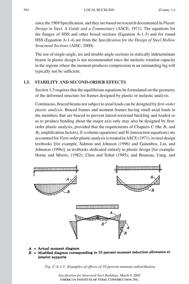 P1: GIG
GRBT055-COM-APX-01 AISC-Sample (LRFD) June 17, 2005 18:35 Char Count= 0
394 [Comm. 1.4
LOCAL BUCKLING
since the 1969 Specification, and they are based on research documented in Plastic
Design in Steel, A Guide and a Commentary (ASCE, 1971). The equations for
the flanges of HSS and other boxed sections (Equation A-1-3) and for round
HSS (Equation A-1-4) are from the Specification for the Design of Steel Hollow
Structural Sections (AISC, 2000).
The use of single-angle, tee and double-angle sections in statically indeterminate
beams in plastic design is not recommended since the inelastic rotation capacity
in the regions where the moment produces compression in an outstanding leg will
typically not be sufficient.
1.5. STABILITY AND SECOND-ORDER EFFECTS
Section 1.5 requires that the equilibrium equations be formulated on the geometry
of the deformed structure for frames designed by plastic or inelastic analysis.
Continuous, braced beams not subject to axial loads can be designed by first-order
plastic analysis. Braced frames and moment frames having small axial loads in
the members that are braced to prevent lateral-torsional buckling and loaded so
as to produce bending about the major axis only may also be designed by first-
order plastic analysis, provided that the requirements of Chapters C (the B1 and
B2 amplification factors), E (column equations) and H (interaction equations) are
accountedfor.First-orderplasticanalysisistreatedinASCE(1971),insteeldesign
textbooks [for example, Salmon and Johnson (1996) and Galambos, Lin, and
Johnston (1996)], in textbooks dedicated entirely to plastic design [for example:
Horne and Morris, (1982); Chen and Sohal (1995); and Bruneau, Uang, and
Fig. C-A-1.1. Examples of effects of 10 percent moment redistribution.
Specification for Structural Steel Buildings, March 9, 2005
AMERICAN INSTITUTE OF STEEL CONSTRUCTION, INC.
 