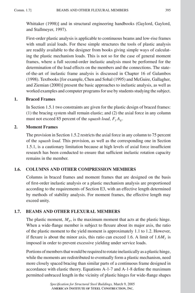 P1: GIG
GRBT055-COM-APX-01 AISC-Sample (LRFD) June 17, 2005 18:35 Char Count= 0
BEAMS AND OTHER FLEXURAL MEMBERS
Comm. 1.7] 395
Whittaker (1998)] and in structural engineering handbooks (Gaylord, Gaylord,
and Stallmeyer, 1997).
First-order plastic analysis is applicable to continuous beams and low-rise frames
with small axial loads. For these simple structures the tools of plastic analysis
are readily available to the designer from books giving simple ways of calculat-
ing the plastic mechanism loads. This is not so for the case of general moment
frames, where a full second-order inelastic analysis must be performed for the
determination of the load effects on the members and the connections. The state-
of-the-art of inelastic frame analysis is discussed in Chapter 16 of Galambos
(1998). Textbooks [for example, Chen and Sohal (1995) and McGuire, Gallagher,
and Ziemian (2000)] present the basic approaches to inelastic analysis, as well as
worked examples and computer programs for use by students studying the subject.
1. Braced Frames
In Section 1.5.1 two constraints are given for the plastic design of braced frames:
(1) the bracing system shall remain elastic; and (2) the axial force in any column
must not exceed 85 percent of the squash load, Fy Ag.
2. Moment Frames
The provision in Section 1.5.2 restricts the axial force in any column to 75 percent
of the squash load. This provision, as well as the cor