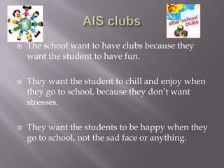    The school want to have clubs because they
    want the student to have fun.

   They want the student to chill and enjoy when
    they go to school, because they don’t want
    stresses.

   They want the students to be happy when they
    go to school, not the sad face or anything.
 