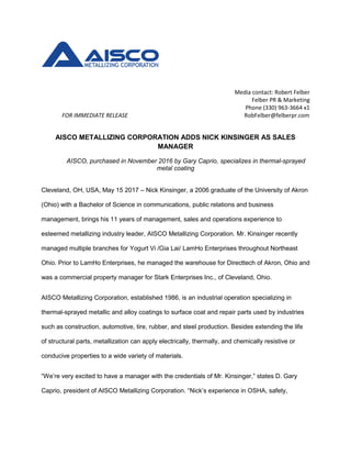 Media contact: Robert Felber
Felber PR & Marketing
Phone (330) 963-3664 x1
FOR IMMEDIATE RELEASE RobFelber@felberpr.com
AISCO METALLIZING CORPORATION ADDS NICK KINSINGER AS SALES
MANAGER
AISCO, purchased in November 2016 by Gary Caprio, specializes in thermal-sprayed
metal coating
Cleveland, OH, USA, May 15 2017 – Nick Kinsinger, a 2006 graduate of the University of Akron
(Ohio) with a Bachelor of Science in communications, public relations and business
management, brings his 11 years of management, sales and operations experience to
esteemed metallizing industry leader, AISCO Metallizing Corporation. Mr. Kinsinger recently
managed multiple branches for Yogurt Vi /Gia Lai/ LamHo Enterprises throughout Northeast
Ohio. Prior to LamHo Enterprises, he managed the warehouse for Directtech of Akron, Ohio and
was a commercial property manager for Stark Enterprises Inc., of Cleveland, Ohio.
AISCO Metallizing Corporation, established 1986, is an industrial operation specializing in
thermal-sprayed metallic and alloy coatings to surface coat and repair parts used by industries
such as construction, automotive, tire, rubber, and steel production. Besides extending the life
of structural parts, metallization can apply electrically, thermally, and chemically resistive or
conducive properties to a wide variety of materials.
“We’re very excited to have a manager with the credentials of Mr. Kinsinger,” states D. Gary
Caprio, president of AISCO Metallizing Corporation. “Nick’s experience in OSHA, safety,
 