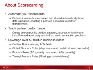 About Scorecarding Automate your scorecards Partner scorecards are created and shared automatically from data validation, enabling a portfolio approach to partner management.  Track partner performance Create scorecards by product category, process or facility and kickoff remediation programs to fix chronic transaction problems. Leverage over 50 built-in business rules: Content Rules (missing ASN field) Global Structure Rules (shipments must contain at least one order) Process Rules (PO quantity must match ASN quantity)  Timing/ Process Rules (Missing proof-of-delivery) 