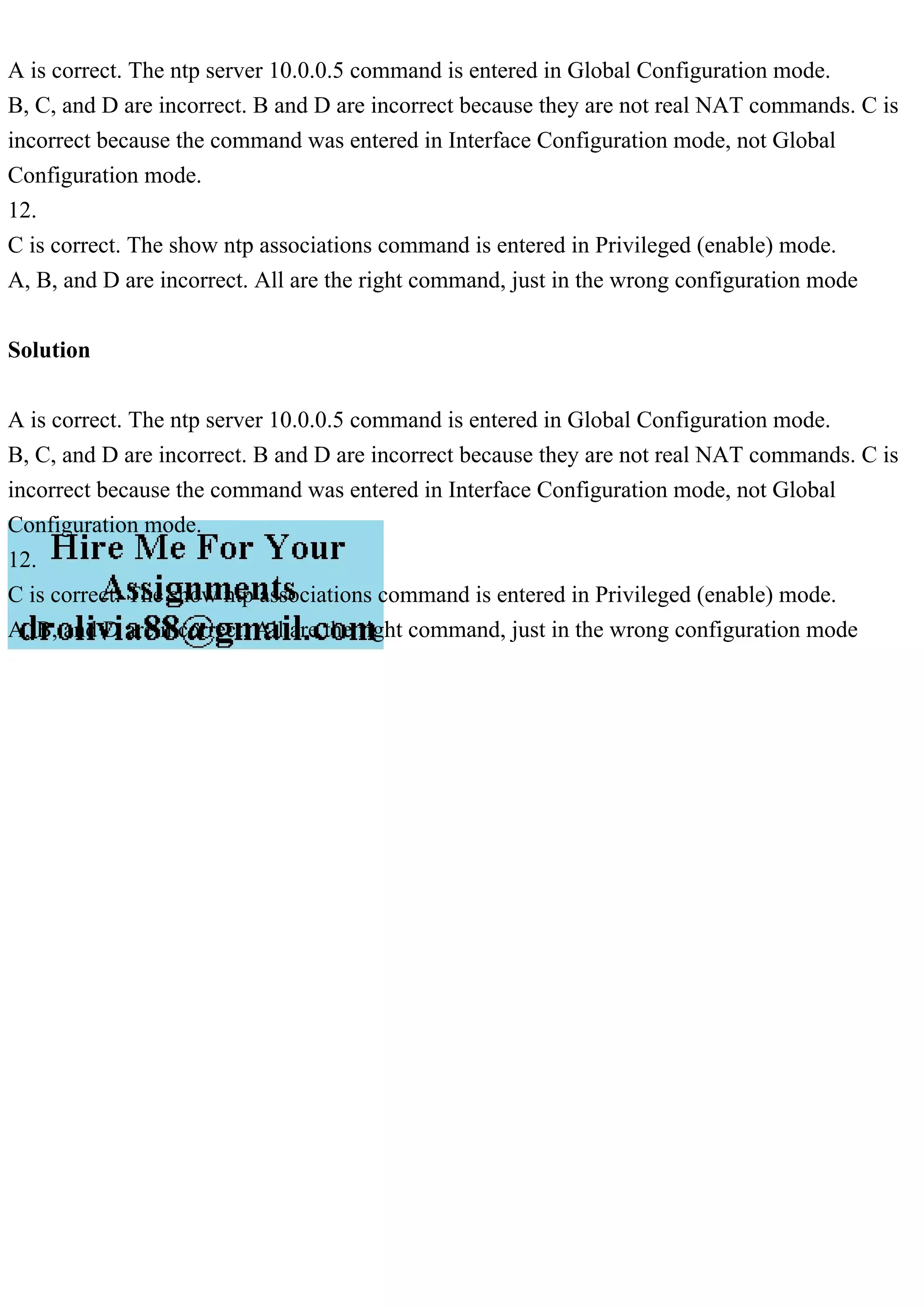 A is correct. The ntp server 10.0.0.5 command is entered in Global Configuration mode.
B, C, and D are incorrect. B and D are incorrect because they are not real NAT commands. C is
incorrect because the command was entered in Interface Configuration mode, not Global
Configuration mode.
12.
C is correct. The show ntp associations command is entered in Privileged (enable) mode.
A, B, and D are incorrect. All are the right command, just in the wrong configuration mode
Solution
A is correct. The ntp server 10.0.0.5 command is entered in Global Configuration mode.
B, C, and D are incorrect. B and D are incorrect because they are not real NAT commands. C is
incorrect because the command was entered in Interface Configuration mode, not Global
Configuration mode.
12.
C is correct. The show ntp associations command is entered in Privileged (enable) mode.
A, B, and D are incorrect. All are the right command, just in the wrong configuration mode