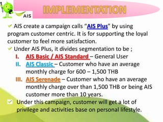 AIS create a campaign calls “AIS Plus” by using
program customer centric. It is for supporting the loyal
customer to feel more satisfaction.
  Under AIS Plus, it divides segmentation to be ;
   I. AIS Basic / AIS Standard – General User
   II. AIS Classic – Customer who have an average
        monthly charge for 600 – 1,500 THB
   III. AIS Serenade – Customer who have an average
        monthly charge over than 1,500 THB or being AIS
        customer more than 10 years.
    Under this campaign, customer will get a lot of
    privilege and activities base on personal lifestyle.
 