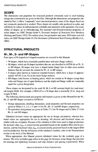S T R U C T U R A L P R O D U C T S 1-3
SCOPE
The dimensions and properties for structural products commonly used in steel building
design and construction are given in this Part. Although the dimensions and properties tab-
ulated in Part 1 reflect "commonly" used structural products, some of the shapes listed are
not commonly produced or stocked. These shapes are usually only produced to order, and
will likely be subject to mill production schedules and minimum order quantities. For avail-
ability of shapes, go to www,aisc.org. For torsional and flexural-torsional properties of
rolled shapes see AISC Design Guide 9, Torsional Analysis of Structural Steel Members
(Seaburg and Carter, 1997). For surface areas, box perimeters and areas, WID ratios and AID
ratios, see AISC Design Guide 19, Fire Resistance of Structural Steel Framing (Ruddy et al.,
2003).
STRUCTURAL PRODUCTS
W-, M-, S- and HP-Shapes
Four types of H-shaped (or I-shaped) members are covered in this Manual:
• W-shapes, which have essentially parallel inner and outer flange surfaces.
• M-shapes, which are H-shaped members that are not classified in ASTM A6 as W-, S-
or HP-shapes. M-shapes may have a sloped inside flange face or other cross-section
features that do not meet the criteria for W-, S- or HP-shapes.
• S-shapes (also known as American standard beams), which have a slope of approxi-
mately 16^/3% (2 on 12) on the inner flange surfaces.
• HP-shapes (also known as bearing piles), which are similar to W-shapes except their
webs and flanges are of equal thickness and the depth and flange width are nominally
equal for a given designation.
These shapes are designated by the mark W, M, S or HP, nominal depth (in.) and nomi-
nal weight (lb/ft). Fpr example, a W24x55 is a W-shape that is nominally 24 in. deep and
weighs 55 lb/ft.
The following dimensional and property information is given in this Manual for the W-,
M-, S- and HP-shapes covered in ASTM A6:
• Design dimensions, detailing dimensions, axial properties and flexural properties are
given in Tables 1-1,1-2, 1-3 and 1-4 for W-, M-, S- and HP-shapes, respectively.
• Sl-equivalent designations are given in Table 17-1 for W-shapes and in Table 17-2 for
M-, S- and HP-shapes.
Tabulated decimal values are appropriate for use in design calculations, whereas frac-
tional values are appropriate for use in detailing. All decimal and fractional values are
similar with one exception: Because of the variation in fillet sizes used in shape production,
the decimal value, kj^^, is conservatively presented based oil the smallest fillet used in pro-
duction, and the fractional value, kdet, is conservatively presented based on the largest fillet
used in production. For the definitions of the tabulated variables, refer to the Nomenclature
section at the back of this Manual.
When appropriate, this Manual presents tabulated values for the workable gage of a
section. The term workable gage refers to the gage for fasteners in theflangethat provides
for entering and tightening clearances and edge distance and spacing requirements. When
AMERICAN iNSTrruTE OF STEEL CONSTRUCTION
 